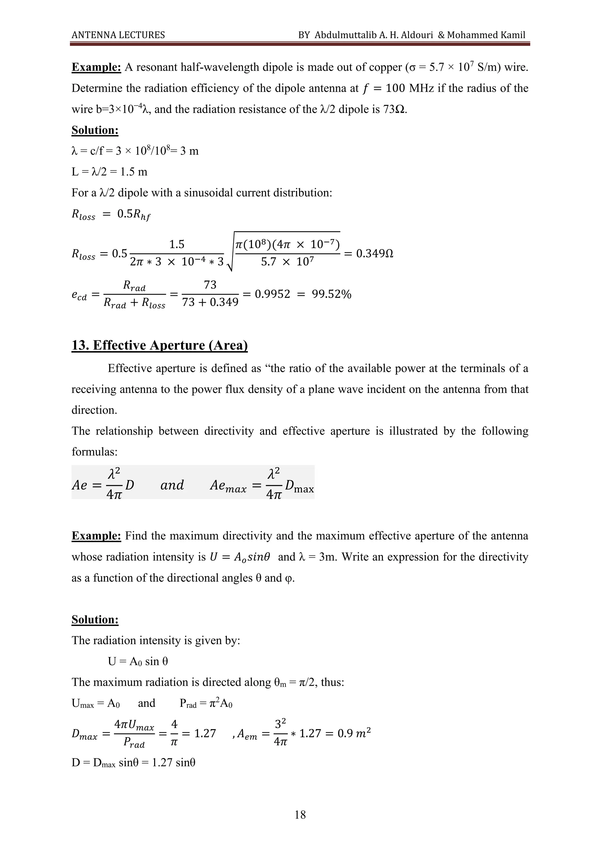 ANTENNA LECTURES BY Abdulmuttalib A. H. Aldouri & Mohammed Kamil
18
Example: A resonant half-wavelength dipole is made out of copper (σ = 5.7 × 107
S/m) wire.
Determine the radiation efficiency of the dipole antenna at 𝑓 = 100 MHz if the radius of the
wire b=3×10−4
λ, and the radiation resistance of the λ/2 dipole is 73Ω.
Solution:
λ = c/f = 3 × 108
/108
= 3 m
L = λ/2 = 1.5 m
For a λ/2 dipole with a sinusoidal current distribution:
𝑅𝑙𝑜𝑠𝑠 = 0.5𝑅ℎ𝑓
𝑅𝑙𝑜𝑠𝑠 = 0.5
1.5
2𝜋 ∗ 3 × 10−4 ∗ 3
√
𝜋(108)(4𝜋 × 10−7)
5.7 × 107
= 0.349Ω
𝑒𝑐𝑑 =
𝑅𝑟𝑎𝑑
𝑅𝑟𝑎𝑑 + 𝑅𝑙𝑜𝑠𝑠
=
73
73 + 0.349
= 0.9952 = 99.52%
13. Effective Aperture (Area)
Effective aperture is defined as “the ratio of the available power at the terminals of a
receiving antenna to the power flux density of a plane wave incident on the antenna from that
direction.
The relationship between directivity and effective aperture is illustrated by the following
formulas:
𝐴𝑒 =
𝜆2
4𝜋
𝐷 𝑎𝑛𝑑 𝐴𝑒𝑚𝑎𝑥 =
𝜆2
4𝜋
𝐷max
Example: Find the maximum directivity and the maximum effective aperture of the antenna
whose radiation intensity is 𝑈 = 𝐴𝑜𝑠𝑖𝑛𝜃 and λ = 3m. Write an expression for the directivity
as a function of the directional angles θ and φ.
Solution:
The radiation intensity is given by:
U = A0 sin θ
The maximum radiation is directed along θm = π/2, thus:
Umax = A0 and Prad = π2
A0
𝐷𝑚𝑎𝑥 =
4𝜋𝑈𝑚𝑎𝑥
𝑃𝑟𝑎𝑑
=
4
𝜋
= 1.27 , 𝐴𝑒𝑚 =
32
4𝜋
∗ 1.27 = 0.9 𝑚2
D = Dmax sinθ = 1.27 sinθ
 
