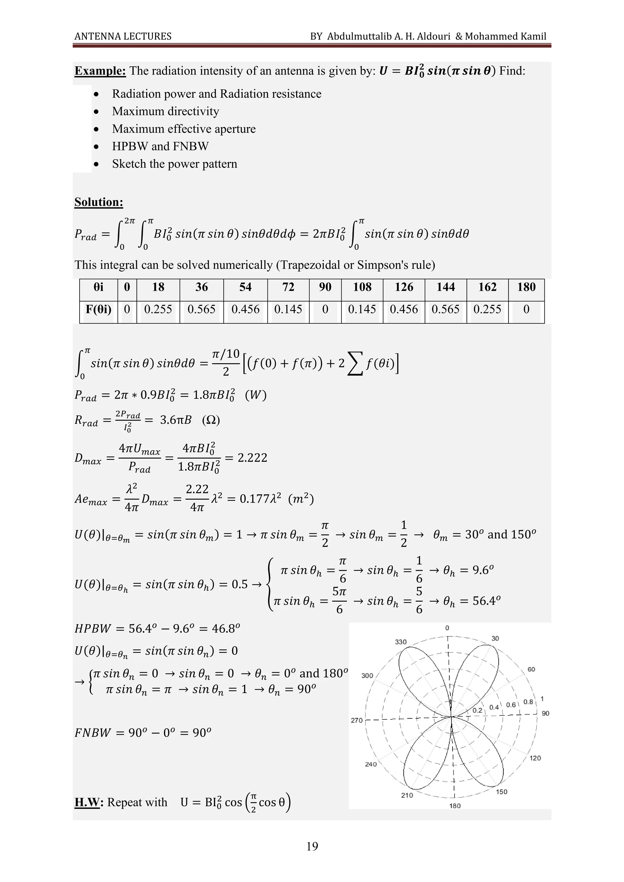 ANTENNA LECTURES BY Abdulmuttalib A. H. Aldouri & Mohammed Kamil
19
Example: The radiation intensity of an antenna is given by: 𝑼 = 𝑩𝑰𝟎
𝟐
𝒔𝒊𝒏(𝝅 𝒔𝒊𝒏 𝜽) Find:
• Radiation power and Radiation resistance
• Maximum directivity
• Maximum effective aperture
• HPBW and FNBW
• Sketch the power pattern
Solution:
𝑃𝑟𝑎𝑑 = ∫ ∫ 𝐵𝐼0
2
𝑠𝑖𝑛(𝜋 𝑠𝑖𝑛 𝜃) 𝑠𝑖𝑛𝜃𝑑𝜃𝑑𝜙
𝜋
0
2𝜋
0
= 2𝜋𝐵𝐼0
2
∫ 𝑠𝑖𝑛(𝜋 𝑠𝑖𝑛 𝜃) 𝑠𝑖𝑛𝜃𝑑𝜃
𝜋
0
This integral can be solved numerically (Trapezoidal or Simpson's rule)
θi 0 18 36 54 72 90 108 126 144 162 180
F(θi) 0 0.255 0.565 0.456 0.145 0 0.145 0.456 0.565 0.255 0
∫ 𝑠𝑖𝑛(𝜋 𝑠𝑖𝑛 𝜃) 𝑠𝑖𝑛𝜃𝑑𝜃
𝜋
0
=
𝜋/10
2
[(𝑓(0) + 𝑓(𝜋)) + 2 ∑ 𝑓(𝜃𝑖)]
𝑃𝑟𝑎𝑑 = 2𝜋 ∗ 0.9𝐵𝐼0
2
= 1.8𝜋𝐵𝐼0
2
(𝑊)
𝑅𝑟𝑎𝑑 =
2𝑃𝑟𝑎𝑑
𝐼0
2 = 3.6π𝐵 (Ω)
𝐷𝑚𝑎𝑥 =
4𝜋𝑈𝑚𝑎𝑥
𝑃𝑟𝑎𝑑
=
4𝜋𝐵𝐼0
2
1.8𝜋𝐵𝐼0
2 = 2.222
𝐴𝑒𝑚𝑎𝑥 =
𝜆2
4𝜋
𝐷𝑚𝑎𝑥 =
2.22
4𝜋
𝜆2
= 0.177𝜆2
(𝑚2
)
𝑈(𝜃)|𝜃=𝜃𝑚
= 𝑠𝑖𝑛(𝜋 𝑠𝑖𝑛 𝜃𝑚) = 1 → 𝜋 𝑠𝑖𝑛 𝜃𝑚 =
𝜋
2
→ 𝑠𝑖𝑛 𝜃𝑚 =
1
2
→ 𝜃𝑚 = 30𝑜
and 150𝑜
𝑈(𝜃)|𝜃=𝜃ℎ
= 𝑠𝑖𝑛(𝜋 𝑠𝑖𝑛 𝜃ℎ) = 0.5 → {
𝜋 𝑠𝑖𝑛 𝜃ℎ =
𝜋
6
→ 𝑠𝑖𝑛 𝜃ℎ =
1
6
→ 𝜃ℎ = 9.6𝑜
𝜋 𝑠𝑖𝑛 𝜃ℎ =
5𝜋
6
→ 𝑠𝑖𝑛 𝜃ℎ =
5
6
→ 𝜃ℎ = 56.4𝑜
𝐻𝑃𝐵𝑊 = 56.4𝑜
− 9.6𝑜
= 46.8𝑜
𝑈(𝜃)|𝜃=𝜃𝑛
= 𝑠𝑖𝑛(𝜋 𝑠𝑖𝑛 𝜃𝑛) = 0
→ {
𝜋 𝑠𝑖𝑛 𝜃𝑛 = 0 → 𝑠𝑖𝑛 𝜃𝑛 = 0 → 𝜃𝑛 = 0𝑜
and 180𝑜
𝜋 𝑠𝑖𝑛 𝜃𝑛 = 𝜋 → 𝑠𝑖𝑛 𝜃𝑛 = 1 → 𝜃𝑛 = 90𝑜
𝐹𝑁𝐵𝑊 = 90𝑜
− 0𝑜
= 90𝑜
H.W: Repeat with U = BI0
2
cos (
π
2
cos θ)
 