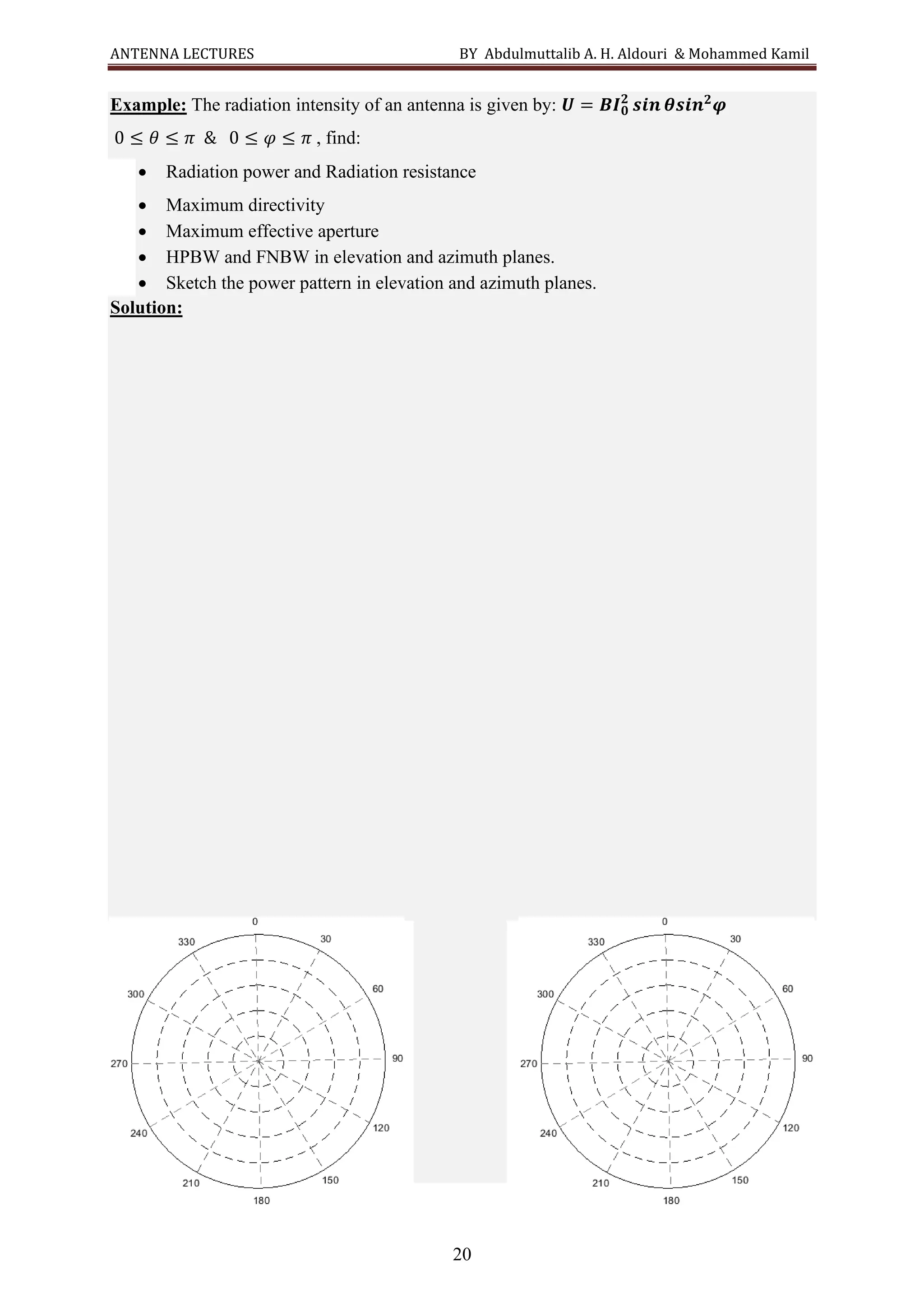 ANTENNA LECTURES BY Abdulmuttalib A. H. Aldouri & Mohammed Kamil
20
Example: The radiation intensity of an antenna is given by: 𝑼 = 𝑩𝑰𝟎
𝟐
𝒔𝒊𝒏 𝜽𝒔𝒊𝒏𝟐
𝝋
0 ≤ 𝜃 ≤ 𝜋 & 0 ≤ 𝜑 ≤ 𝜋 , find:
• Radiation power and Radiation resistance
• Maximum directivity
• Maximum effective aperture
• HPBW and FNBW in elevation and azimuth planes.
• Sketch the power pattern in elevation and azimuth planes.
Solution:
 