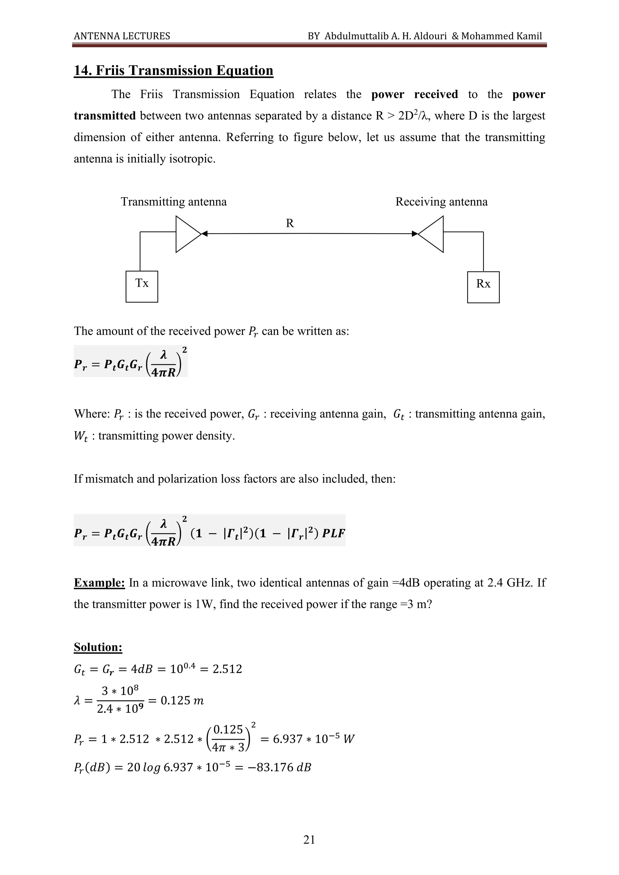 ANTENNA LECTURES BY Abdulmuttalib A. H. Aldouri & Mohammed Kamil
21
14. Friis Transmission Equation
The Friis Transmission Equation relates the power received to the power
transmitted between two antennas separated by a distance R > 2D2
/λ, where D is the largest
dimension of either antenna. Referring to figure below, let us assume that the transmitting
antenna is initially isotropic.
Transmitting antenna Receiving antenna
R
The amount of the received power 𝑃
𝑟 can be written as:
𝑷𝒓 = 𝑷𝒕𝑮𝒕𝑮𝒓 (
𝝀
𝟒𝝅𝑹
)
𝟐
Where: 𝑃
𝑟 : is the received power, 𝐺𝑟 : receiving antenna gain, 𝐺𝑡 : transmitting antenna gain,
𝑊𝑡 : transmitting power density.
If mismatch and polarization loss factors are also included, then:
𝑷𝒓 = 𝑷𝒕𝑮𝒕𝑮𝒓 (
𝝀
𝟒𝝅𝑹
)
𝟐
(𝟏 − |𝜞𝒕|𝟐)(𝟏 − |𝜞𝒓|𝟐) 𝑷𝑳𝑭
Example: In a microwave link, two identical antennas of gain =4dB operating at 2.4 GHz. If
the transmitter power is 1W, find the received power if the range =3 m?
Solution:
𝐺𝑡 = 𝐺𝒓 = 4𝑑𝐵 = 100.4
= 2.512
𝜆 =
3 ∗ 108
2.4 ∗ 10𝟗
= 0.125 𝑚
𝑃
𝑟 = 1 ∗ 2.512 ∗ 2.512 ∗ (
0.125
4𝜋 ∗ 3
)
2
= 6.937 ∗ 10−5
𝑊
𝑃
𝑟(𝑑𝐵) = 20 𝑙𝑜𝑔 6.937 ∗ 10−5
= −83.176 𝑑𝐵
Rx
Tx
 