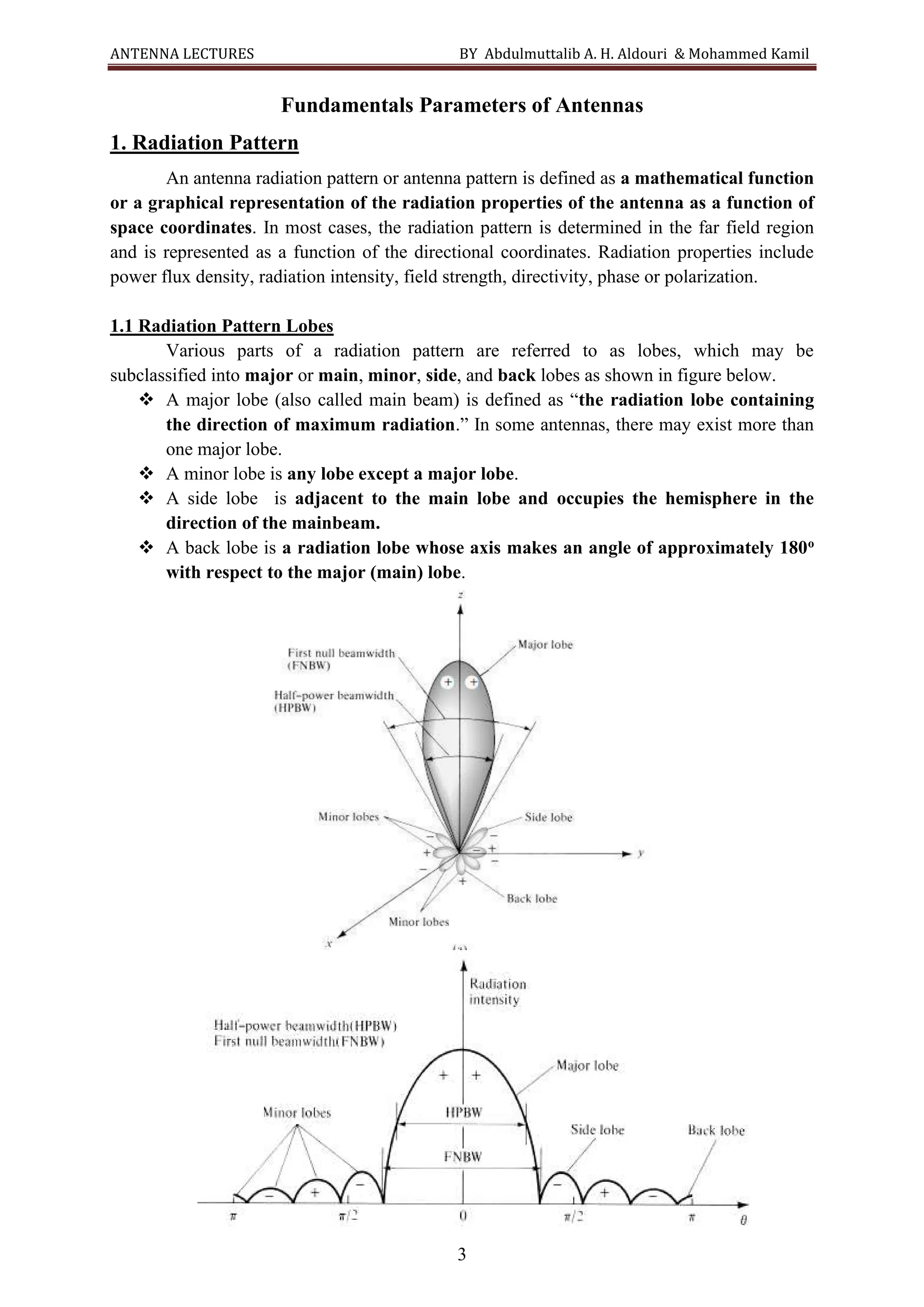 ANTENNA LECTURES BY Abdulmuttalib A. H. Aldouri & Mohammed Kamil
3
Fundamentals Parameters of Antennas
1. Radiation Pattern
An antenna radiation pattern or antenna pattern is defined as a mathematical function
or a graphical representation of the radiation properties of the antenna as a function of
space coordinates. In most cases, the radiation pattern is determined in the far field region
and is represented as a function of the directional coordinates. Radiation properties include
power flux density, radiation intensity, field strength, directivity, phase or polarization.
1.1 Radiation Pattern Lobes
Various parts of a radiation pattern are referred to as lobes, which may be
subclassified into major or main, minor, side, and back lobes as shown in figure below.
❖ A major lobe (also called main beam) is defined as “the radiation lobe containing
the direction of maximum radiation.” In some antennas, there may exist more than
one major lobe.
❖ A minor lobe is any lobe except a major lobe.
❖ A side lobe is adjacent to the main lobe and occupies the hemisphere in the
direction of the mainbeam.
❖ A back lobe is a radiation lobe whose axis makes an angle of approximately 180o
with respect to the major (main) lobe.
 