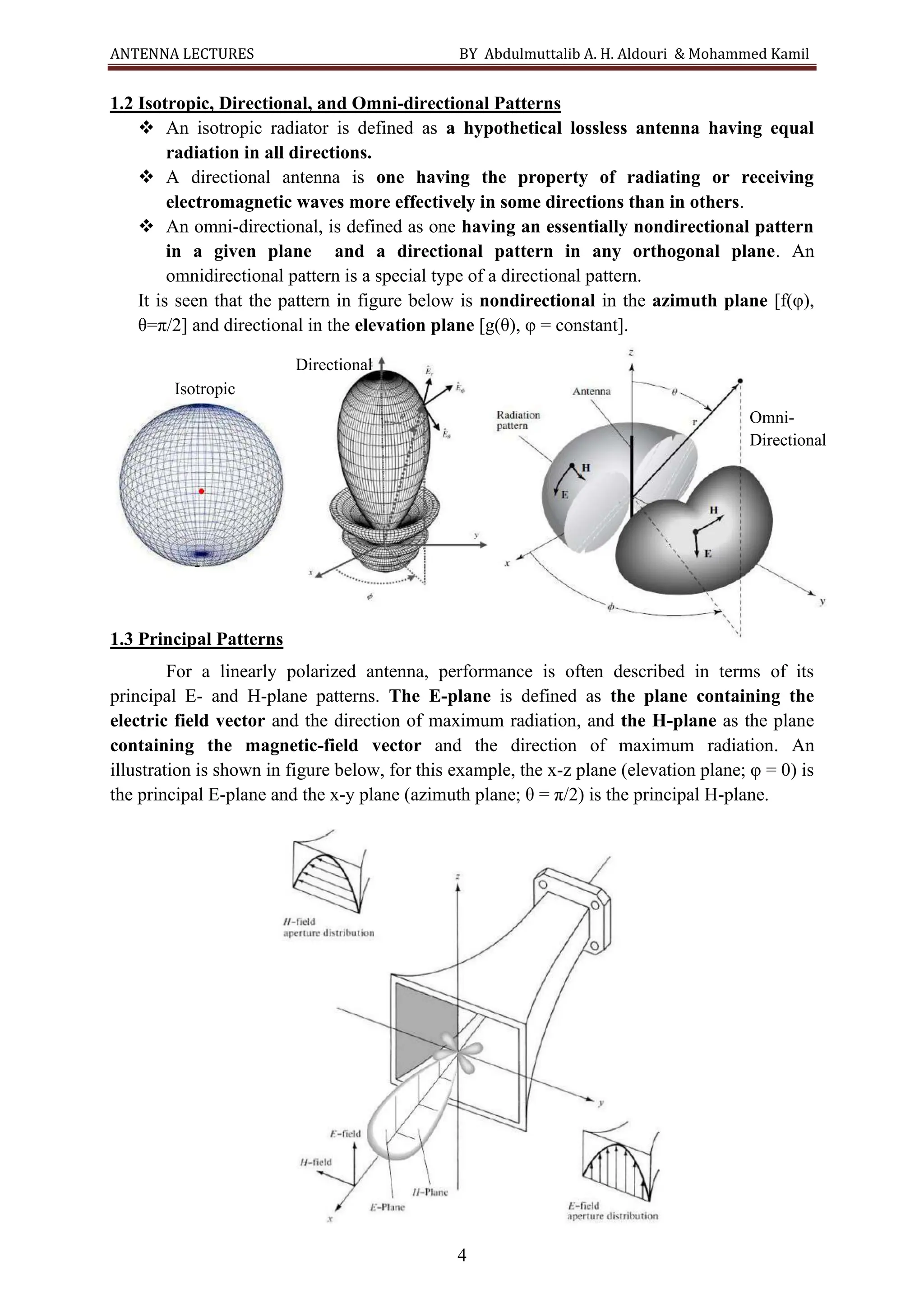 ANTENNA LECTURES BY Abdulmuttalib A. H. Aldouri & Mohammed Kamil
4
1.2 Isotropic, Directional, and Omni-directional Patterns
❖ An isotropic radiator is defined as a hypothetical lossless antenna having equal
radiation in all directions.
❖ A directional antenna is one having the property of radiating or receiving
electromagnetic waves more effectively in some directions than in others.
❖ An omni-directional, is defined as one having an essentially nondirectional pattern
in a given plane and a directional pattern in any orthogonal plane. An
omnidirectional pattern is a special type of a directional pattern.
It is seen that the pattern in figure below is nondirectional in the azimuth plane [f(φ),
θ=π/2] and directional in the elevation plane [g(θ), φ = constant].
1.3 Principal Patterns
For a linearly polarized antenna, performance is often described in terms of its
principal E- and H-plane patterns. The E-plane is defined as the plane containing the
electric field vector and the direction of maximum radiation, and the H-plane as the plane
containing the magnetic-field vector and the direction of maximum radiation. An
illustration is shown in figure below, for this example, the x-z plane (elevation plane; φ = 0) is
the principal E-plane and the x-y plane (azimuth plane; θ = π/2) is the principal H-plane.
Isotropic
Directional
Omni-
Directional
 
