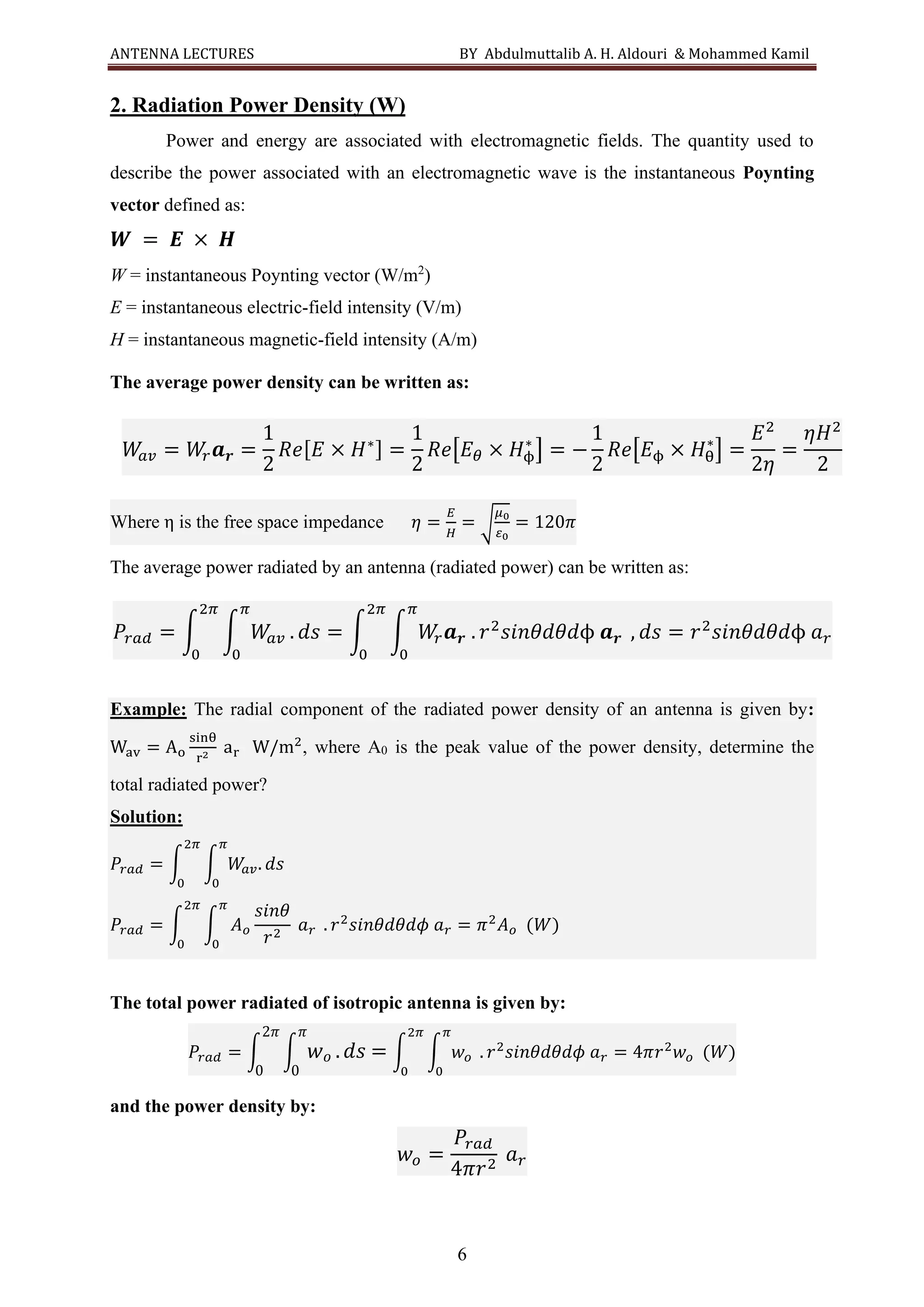 ANTENNA LECTURES BY Abdulmuttalib A. H. Aldouri & Mohammed Kamil
6
2. Radiation Power Density (W)
Power and energy are associated with electromagnetic fields. The quantity used to
describe the power associated with an electromagnetic wave is the instantaneous Poynting
vector defined as:
𝑾 = 𝑬 × 𝑯
W = instantaneous Poynting vector (W/m2
)
E = instantaneous electric-field intensity (V/m)
H = instantaneous magnetic-field intensity (A/m)
The average power density can be written as:
Where η is the free space impedance 𝜂 =
𝐸
𝐻
= √
𝜇0
𝜀0
= 120𝜋
The average power radiated by an antenna (radiated power) can be written as:
Example: The radial component of the radiated power density of an antenna is given by:
Wav = Ao
sinθ
r2
ar W/m2
, where A0 is the peak value of the power density, determine the
total radiated power?
Solution:
𝑃𝑟𝑎𝑑 = ∫ ∫ 𝑊
𝑎𝑣. 𝑑𝑠
𝜋
0
2𝜋
0
𝑃𝑟𝑎𝑑 = ∫ ∫ 𝐴𝑜
𝑠𝑖𝑛𝜃
𝑟2
𝑎𝑟
𝜋
0
.
2𝜋
0
𝑟2
𝑠𝑖𝑛𝜃𝑑𝜃𝑑𝜙 𝑎𝑟 = 𝜋2
𝐴𝑜 (𝑊)
The total power radiated of isotropic antenna is given by:
𝑃𝑟𝑎𝑑 = ∫ ∫ 𝑤𝑜 .𝑑𝑠
𝜋
0
2𝜋
0
= ∫ ∫ 𝑤𝑜
𝜋
0
.
2𝜋
0
𝑟2
𝑠𝑖𝑛𝜃𝑑𝜃𝑑𝜙 𝑎𝑟 = 4𝜋𝑟2
𝑤𝑜 (𝑊)
and the power density by:
𝑤𝑜 =
𝑃𝑟𝑎𝑑
4𝜋𝑟2
𝑎𝑟
𝑊
𝑎𝑣 = 𝑊
𝑟𝒂𝒓 =
1
2
𝑅𝑒[𝐸 × 𝐻∗] =
1
2
𝑅𝑒[𝐸𝜃 × 𝐻ϕ
∗
] = −
1
2
𝑅𝑒[𝐸ϕ × 𝐻θ
∗
] =
𝐸2
2𝜂
=
𝜂𝐻2
2
𝑃𝑟𝑎𝑑 = ∫ ∫ 𝑊
𝑎𝑣 . 𝑑𝑠
𝜋
0
2𝜋
0
= ∫ ∫ 𝑊
𝑟𝒂𝒓 . 𝑟2
𝑠𝑖𝑛𝜃𝑑𝜃𝑑ϕ 𝒂𝒓
𝜋
0
2𝜋
0
, 𝑑𝑠 = 𝑟2
𝑠𝑖𝑛𝜃𝑑𝜃𝑑ϕ 𝑎𝑟
 