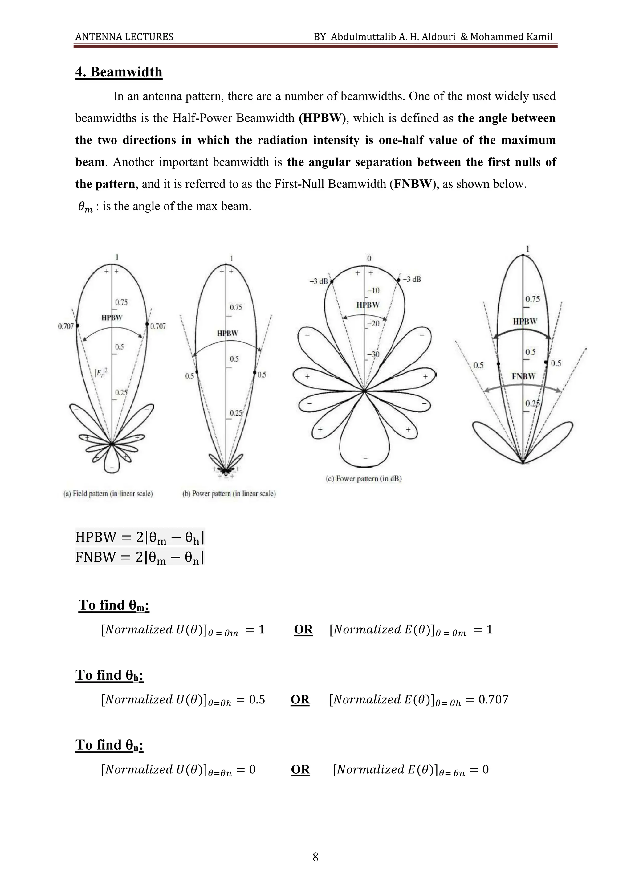 ANTENNA LECTURES BY Abdulmuttalib A. H. Aldouri & Mohammed Kamil
8
4. Beamwidth
In an antenna pattern, there are a number of beamwidths. One of the most widely used
beamwidths is the Half-Power Beamwidth (HPBW), which is defined as the angle between
the two directions in which the radiation intensity is one-half value of the maximum
beam. Another important beamwidth is the angular separation between the first nulls of
the pattern, and it is referred to as the First-Null Beamwidth (FNBW), as shown below.
𝜃𝑚 : is the angle of the max beam.
HPBW = 2|θm − θh|
FNBW = 2|θm − θn|
To find θm:
[𝑁𝑜𝑟𝑚𝑎𝑙𝑖𝑧𝑒𝑑 𝑈(𝜃)]𝜃 = 𝜃𝑚 = 1 OR [𝑁𝑜𝑟𝑚𝑎𝑙𝑖𝑧𝑒𝑑 𝐸(𝜃)]𝜃 = 𝜃𝑚 = 1
To find θh:
[𝑁𝑜𝑟𝑚𝑎𝑙𝑖𝑧𝑒𝑑 𝑈(𝜃)]𝜃=𝜃ℎ = 0.5 OR [𝑁𝑜𝑟𝑚𝑎𝑙𝑖𝑧𝑒𝑑 𝐸(𝜃)]𝜃= 𝜃ℎ = 0.707
To find θn:
[𝑁𝑜𝑟𝑚𝑎𝑙𝑖𝑧𝑒𝑑 𝑈(𝜃)]𝜃=𝜃𝑛 = 0 OR [𝑁𝑜𝑟𝑚𝑎𝑙𝑖𝑧𝑒𝑑 𝐸(𝜃)]𝜃= 𝜃𝑛 = 0
 