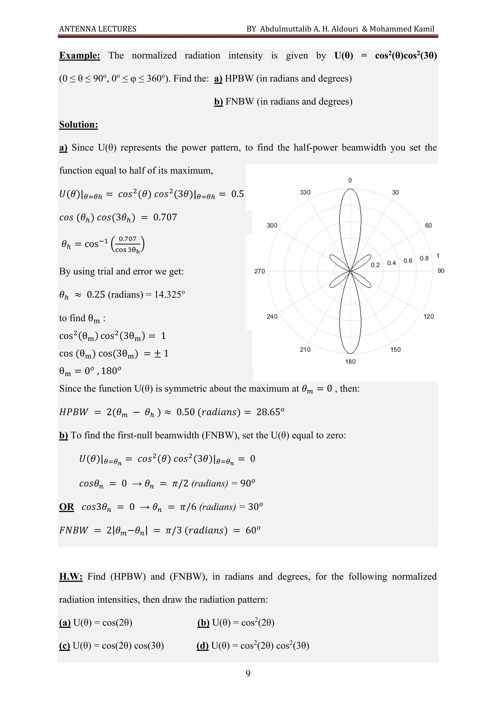 ANTENNA LECTURES BY Abdulmuttalib A. H. Aldouri & Mohammed Kamil
9
Example: The normalized radiation intensity is given by U(θ) = cos2(θ)cos2(3θ)
(0 ≤ θ ≤ 90o
, 0o
≤ φ ≤ 360o
). Find the: a) HPBW (in radians and degrees)
b) FNBW (in radians and degrees)
Solution:
a) Since U(θ) represents the power pattern, to find the half-power beamwidth you set the
function equal to half of its maximum,
𝑈(𝜃)|𝜃=𝜃ℎ = 𝑐𝑜𝑠2
(𝜃) 𝑐𝑜𝑠2
(3𝜃)|𝜃=𝜃ℎ = 0.5
𝑐𝑜𝑠 (𝜃ℎ) 𝑐𝑜𝑠(3𝜃ℎ) = 0.707
𝜃ℎ = cos−1
(
0.707
cos3θh
)
By using trial and error we get:
𝜃ℎ ≈ 0.25 (radians) = 14.325o
to find θm :
cos2(θm) cos2(3θm) = 1
cos (θm) cos(3θm) = ± 1
θm = 0𝑜
, 180𝑜
Since the function U(θ) is symmetric about the maximum at 𝜃𝑚 = 0 , then:
𝐻𝑃𝐵𝑊 = 2(𝜃𝑚 − 𝜃ℎ ) ≈ 0.50 (𝑟𝑎𝑑𝑖𝑎𝑛𝑠) = 28.65𝑜
b) To find the first-null beamwidth (FNBW), set the U(θ) equal to zero:
𝑈(𝜃)|𝜃=𝜃𝑛
= 𝑐𝑜𝑠2
(𝜃) 𝑐𝑜𝑠2
(3𝜃)|𝜃=𝜃𝑛
= 0
𝑐𝑜𝑠𝜃𝑛 = 0 → 𝜃𝑛 = 𝜋/2 (radians) = 90𝑜
OR 𝑐𝑜𝑠3𝜃𝑛 = 0 → 𝜃𝑛 = 𝜋/6 (radians) = 30𝑜
𝐹𝑁𝐵𝑊 = 2|𝜃𝑚−𝜃𝑛| = 𝜋/3 (𝑟𝑎𝑑𝑖𝑎𝑛𝑠) = 60𝑜
H.W: Find (HPBW) and (FNBW), in radians and degrees, for the following normalized
radiation intensities, then draw the radiation pattern:
(a) U(θ) = cos(2θ) (b) U(θ) = cos2
(2θ)
(c) U(θ) = cos(2θ) cos(3θ) (d) U(θ) = cos2
(2θ) cos2
(3θ)
 