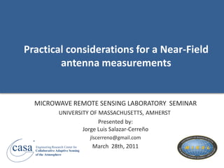 Practical considerations for a Near-Field
          antenna measurements


           MICROWAVE REMOTE SENSING LABORATORY SEMINAR
                           UNIVERSITY OF MASSACHUSETTS, AMHERST
                                         Presented by:
                                   Jorge Luis Salazar-Cerreño
       R
                                             jlscerreno@gmail.com

casa       Engineering Research Center for
           Collaborative Adaptive Sensing
           of the Atmosphere
                                             March 28th, 2011
 