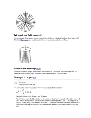 Cylindrical near-field range[edit]
Cylindrical near-field ranges measure the electric field on a cylindrical surface close to the AUT.
Cylindrical harmonics are used transform these measurements to the far-field.
Spherical near-field range[edit]
Spherical near-field ranges measure the electric field on a spherical surface close to the AUT.
Spherical harmonics are used transform these measurements to the far-field
Free-space ranges[edit]
This section
requiresexpansion.(June 2008)
The formula for electromagnetic radiation dispersion and information is:
Where D=Distance, P=Power, and S=Speed
What this means is that double the communication distance requires four times the power. It
also means double power allows double communication speed (bit rate). Double power is
approx. 3dB (10 log(2) to be exact) increase. Of course in the real world there are all sorts of
other phenomena which enter in, such as Fresnel canceling, path loss, background noise,
etc.
 