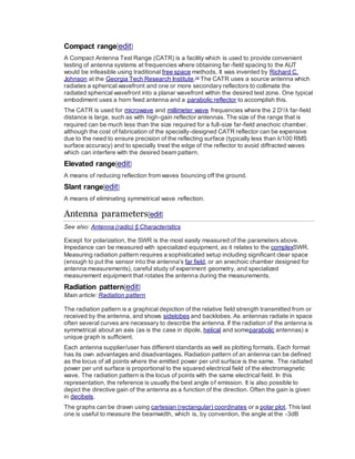 Compact range[edit]
A Compact Antenna Test Range (CATR) is a facility which is used to provide convenient
testing of antenna systems at frequencies where obtaining far-field spacing to the AUT
would be infeasible using traditional free space methods. It was invented by Richard C.
Johnson at the Georgia Tech Research Institute.[3]
The CATR uses a source antenna which
radiates a spherical wavefront and one or more secondary reflectors to collimate the
radiated spherical wavefront into a planar wavefront within the desired test zone. One typical
embodiment uses a horn feed antenna and a parabolic reflector to accomplish this.
The CATR is used for microwave and millimeter wave frequencies where the 2 D2
/λ far-field
distance is large, such as with high-gain reflector antennas. The size of the range that is
required can be much less than the size required for a full-size far-field anechoic chamber,
although the cost of fabrication of the specially-designed CATR reflector can be expensive
due to the need to ensure precision of the reflecting surface (typically less than λ/100 RMS
surface accuracy) and to specially treat the edge of the reflector to avoid diffracted waves
which can interfere with the desired beam pattern.
Elevated range[edit]
A means of reducing reflection from waves bouncing off the ground.
Slant range[edit]
A means of eliminating symmetrical wave reflection.
Antenna parameters[edit]
See also: Antenna (radio) § Characteristics
Except for polarization, the SWR is the most easily measured of the parameters above.
Impedance can be measured with specialized equipment, as it relates to the complexSWR.
Measuring radiation pattern requires a sophisticated setup including significant clear space
(enough to put the sensor into the antenna's far field, or an anechoic chamber designed for
antenna measurements), careful study of experiment geometry, and specialized
measurement equipment that rotates the antenna during the measurements.
Radiation pattern[edit]
Main article: Radiation pattern
The radiation pattern is a graphical depiction of the relative field strength transmitted from or
received by the antenna, and shows sidelobes and backlobes. As antennas radiate in space
often several curves are necessary to describe the antenna. If the radiation of the antenna is
symmetrical about an axis (as is the case in dipole, helical and someparabolic antennas) a
unique graph is sufficient.
Each antenna supplier/user has different standards as well as plotting formats. Each format
has its own advantages and disadvantages. Radiation pattern of an antenna can be defined
as the locus of all points where the emitted power per unit surface is the same. The radiated
power per unit surface is proportional to the squared electrical field of the electromagnetic
wave. The radiation pattern is the locus of points with the same electrical field. In this
representation, the reference is usually the best angle of emission. It is also possible to
depict the directive gain of the antenna as a function of the direction. Often the gain is given
in decibels.
The graphs can be drawn using cartesian (rectangular) coordinates or a polar plot. This last
one is useful to measure the beamwidth, which is, by convention, the angle at the -3dB
 