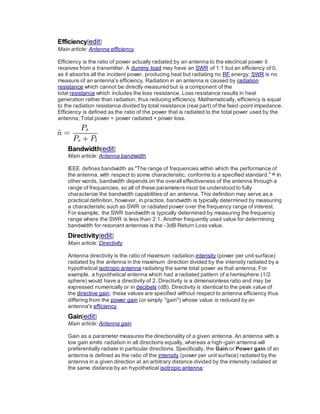 Efficiency[edit]
Main article: Antenna efficiency
Efficiency is the ratio of power actually radiated by an antenna to the electrical power it
receives from a transmitter. A dummy load may have an SWR of 1:1 but an efficiency of 0,
as it absorbs all the incident power, producing heat but radiating no RF energy; SWR is no
measure of an antenna's efficiency. Radiation in an antenna is caused by radiation
resistance which cannot be directly measured but is a component of the
total resistance which includes the loss resistance. Loss resistance results in heat
generation rather than radiation, thus reducing efficiency. Mathematically, efficiency is equal
to the radiation resistance divided by total resistance (real part) of the feed-point impedance.
Efficiency is defined as the ratio of the power that is radiated to the total power used by the
antenna; Total power = power radiated + power loss.
Bandwidth[edit]
Main article: Antenna bandwidth
IEEE defines bandwidth as "The range of frequencies within which the performance of
the antenna, with respect to some characteristic, conforms to a specified standard." [4]
In
other words, bandwidth depends on the overall effectiveness of the antenna through a
range of frequencies, so all of these parameters must be understood to fully
characterize the bandwidth capabilities of an antenna. This definition may serve as a
practical definition, however, in practice, bandwidth is typically determined by measuring
a characteristic such as SWR or radiated power over the frequency range of interest.
For example, the SWR bandwidth is typically determined by measuring the frequency
range where the SWR is less than 2:1. Another frequently used value for determining
bandwidth for resonant antennas is the -3dB Return Loss value.
Directivity[edit]
Main article: Directivity
Antenna directivity is the ratio of maximum radiation intensity (power per unit surface)
radiated by the antenna in the maximum direction divided by the intensity radiated by a
hypothetical isotropic antenna radiating the same total power as that antenna. For
example, a hypothetical antenna which had a radiated pattern of a hemisphere (1/2
sphere) would have a directivity of 2. Directivity is a dimensionless ratio and may be
expressed numerically or in decibels (dB). Directivity is identical to the peak value of
the directive gain; these values are specified without respect to antenna efficiency thus
differing from the power gain (or simply "gain") whose value is reduced by an
antenna's efficiency.
Gain[edit]
Main article: Antenna gain
Gain as a parameter measures the directionality of a given antenna. An antenna with a
low gain emits radiation in all directions equally, whereas a high-gain antenna will
preferentially radiate in particular directions. Specifically, the Gain or Power gain of an
antenna is defined as the ratio of the intensity (power per unit surface) radiated by the
antenna in a given direction at an arbitrary distance divided by the intensity radiated at
the same distance by an hypothetical isotropic antenna:
 