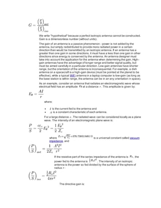 We write "hypothetical" because a perfect isotropic antenna cannot be constructed.
Gain is a dimensionless number (without units).
The gain of an antenna is a passive phenomenon - power is not added by the
antenna, but simply redistributed to provide more radiated power in a certain
direction than would be transmitted by an isotropic antenna. If an antenna has a
greater than one gain in some directions, it must have a less than one gain in other
directions since energy is conserved by the antenna. An antenna designer must
take into account the application for the antenna when determining the gain. High-
gain antennas have the advantage of longer range and better signal quality, but
must be aimed carefully in a particular direction. Low-gain antennas have shorter
range, but the orientation of the antenna is inconsequential. For example, a dish
antenna on a spacecraft is a high-gain device (must be pointed at the planet to be
effective), while a typical WiFi antenna in a laptop computer is low-gain (as long as
the base station is within range, the antenna can be in an any orientation in space).
As an example, consider an antenna that radiates an electromagnetic wave whose
electrical field has an amplitude at a distance . This amplitude is given by:
where:
 is the current fed to the antenna and
 is a constant characteristic of each antenna.
For a large distance . The radiated wave can be considered locally as a plane
wave. The intensity of an electromagnetic plane wave is:
where is a universal constant called vacuum
impedance. and
If the resistive part of the series impedance of the antenna is , the
power fed to the antenna is . The intensity of an isotropic
antenna is the power so fed divided by the surface of the sphere of
radius :
The directive gain is:
 