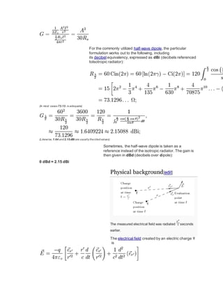 For the commonly utilized half-wave dipole, the particular
formulation works out to the following, including
its decibel equivalency, expressed as dBi (decibels referenced
toisotropic radiator):
(In most cases 73.13, is adequate)
(Likewise,1.64 and2.15dBi are usually thecitedvalues)
Sometimes, the half-wave dipole is taken as a
reference instead of the isotropic radiator. The gain is
then given in dBd (decibels over dipole):
0 dBd = 2.15 dBi
Physical background[edit]
The measured electrical field was radiated seconds
earlier.
The electrical field created by an electric charge
is
 