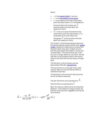 where:
 is the speed of light in vacuum.
 is the permittivity of free space.
 is the distance from the observation
point (the place where is evaluated) to
the point where the charge was
seconds before the time when the
measure is done.
 is the unit vector directed from the
observation point (the place where is
evaluated) to the point where the
chargewas seconds before the time
when the measure is done.
The "prime" in this formula appears because
the electromagnetic signal travels at the speed
of light. Signals are observed as coming from
the point where they were emitted and not
from the point where the emitter is at the time
of observation. The stars that we see in the
sky are no longer where we see them. We will
see their current position years in the future;
some of the stars that we see today no longer
exist.
The first term in the formula is just the
electrostatic field with retarded time.
The second term is as though nature were
trying to allow for the fact that the effect is
retarded (Feynman).
The third term is the only term that accounts
for the far field of antennas.
The two first terms are proportional to .
Only the third is proportional to .
Near the antenna, all the terms are important.
However, if the distance is large enough, the
first two terms become negligible and only the
third remains:
 