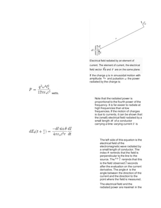 Electrical field radiated by an element of
current. The element of current, the electrical
field vector and are on the same plane.
If the charge q is in sinusoidal motion with
amplitude and pulsation the power
radiated by the charge is:
watts.
Note that the radiated power is
proportional to the fourth power of the
frequency. It is far easier to radiate at
high frequencies than at low
frequencies. If the motion of charges
is due to currents, it can be shown that
the (small) electrical field radiated by a
small length of a conductor
carrying a time varying current is
The left side of this equation is the
electrical field of the
electromagnetic wave radiated by
a small length of conductor. The
index reminds that the field is
perpendicular to the line to the
source. The reminds that this
is the field observed seconds
after the evaluation on the current
derivative. The angle is the
angle between the direction of the
current and the direction to the
point where the field is measured.
The electrical field and the
radiated power are maximal in the
 