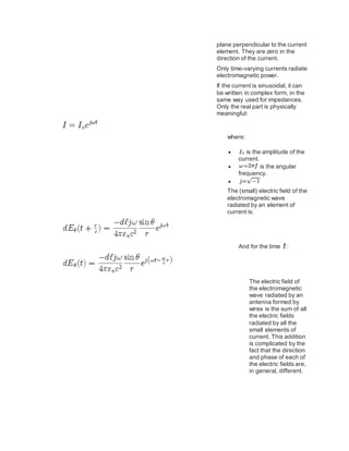 plane perpendicular to the current
element. They are zero in the
direction of the current.
Only time-varying currents radiate
electromagnetic power.
If the current is sinusoidal, it can
be written in complex form, in the
same way used for impedances.
Only the real part is physically
meaningful:
where:
 is the amplitude of the
current.
 is the angular
frequency.

The (small) electric field of the
electromagnetic wave
radiated by an element of
current is:
And for the time :
The electric field of
the electromagnetic
wave radiated by an
antenna formed by
wires is the sum of all
the electric fields
radiated by all the
small elements of
current. This addition
is complicated by the
fact that the direction
and phase of each of
the electric fields are,
in general, different.
 