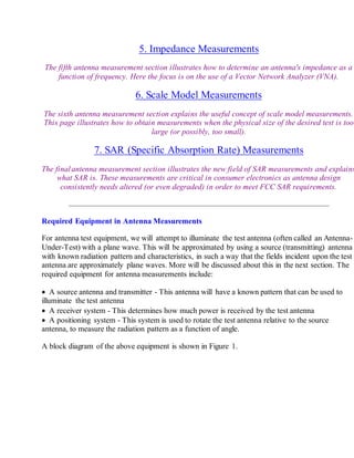 5. Impedance Measurements
The fifth antenna measurement section illustrates how to determine an antenna's impedance as a
function of frequency. Here the focus is on the use of a Vector Network Analyzer (VNA).
6. Scale Model Measurements
The sixth antenna measurement section explains the useful concept of scale model measurements.
This page illustrates how to obtain measurements when the physical size of the desired test is too
large (or possibly, too small).
7. SAR (Specific Absorption Rate) Measurements
The final antenna measurement section illustrates the new field of SAR measurements and explains
what SAR is. These measurements are critical in consumer electronics as antenna design
consistently needs altered (or even degraded) in order to meet FCC SAR requirements.
Required Equipment in Antenna Measurements
For antenna test equipment, we will attempt to illuminate the test antenna (often called an Antenna-
Under-Test) with a plane wave. This will be approximated by using a source (transmitting) antenna
with known radiation pattern and characteristics, in such a way that the fields incident upon the test
antenna are approximately plane waves. More will be discussed about this in the next section. The
required equipment for antenna measurements include:
 A source antenna and transmitter - This antenna will have a known pattern that can be used to
illuminate the test antenna
 A receiver system - This determines how much power is received by the test antenna
 A positioning system - This system is used to rotate the test antenna relative to the source
antenna, to measure the radiation pattern as a function of angle.
A block diagram of the above equipment is shown in Figure 1.
 