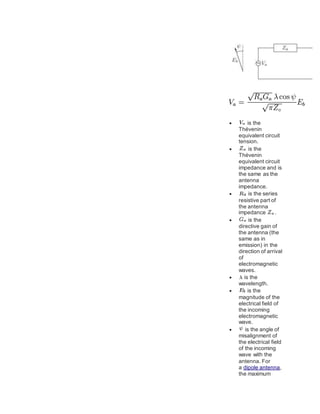  is the
Thévenin
equivalent circuit
tension.
 is the
Thévenin
equivalent circuit
impedance and is
the same as the
antenna
impedance.
 is the series
resistive part of
the antenna
impedance .
 is the
directive gain of
the antenna (the
same as in
emission) in the
direction of arrival
of
electromagnetic
waves.
 is the
wavelength.
 is the
magnitude of the
electrical field of
the incoming
electromagnetic
wave.
 is the angle of
misalignment of
the electrical field
of the incoming
wave with the
antenna. For
a dipole antenna,
the maximum
 