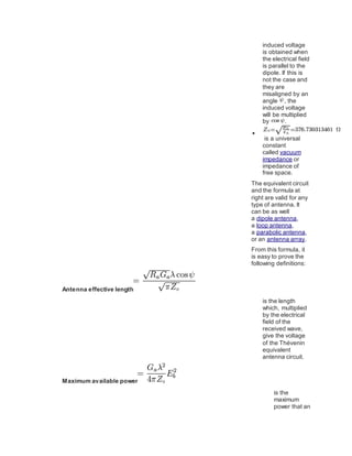 induced voltage
is obtained when
the electrical field
is parallel to the
dipole. If this is
not the case and
they are
misaligned by an
angle , the
induced voltage
will be multiplied
by .

is a universal
constant
called vacuum
impedance or
impedance of
free space.
The equivalent circuit
and the formula at
right are valid for any
type of antenna. It
can be as well
a dipole antenna,
a loop antenna,
a parabolic antenna,
or an antenna array.
From this formula, it
is easy to prove the
following definitions:
Antenna effective length
is the length
which, multiplied
by the electrical
field of the
received wave,
give the voltage
of the Thévenin
equivalent
antenna circuit.
Maximum available power
is the
maximum
power that an
 