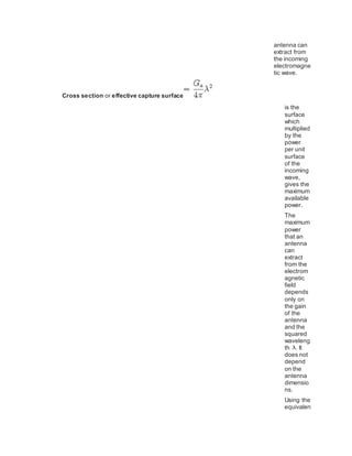 antenna can
extract from
the incoming
electromagne
tic wave.
Cross section or effective capture surface
is the
surface
which
multiplied
by the
power
per unit
surface
of the
incoming
wave,
gives the
maximum
available
power.
The
maximum
power
that an
antenna
can
extract
from the
electrom
agnetic
field
depends
only on
the gain
of the
antenna
and the
squared
waveleng
th . It
does not
depend
on the
antenna
dimensio
ns.
Using the
equivalen
 
