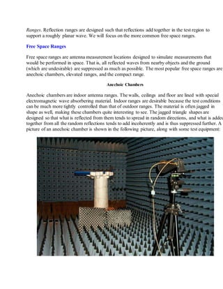 Ranges. Reflection ranges are designed such that reflections add together in the test region to
support a roughly planar wave. We will focus on the more common free space ranges.
Free Space Ranges
Free space ranges are antenna measurement locations designed to simulate measurements that
would be performed in space. That is, all reflected waves from nearby objects and the ground
(which are undesirable) are suppressed as much as possible. The most popular free space ranges are
anechoic chambers, elevated ranges, and the compact range.
Anechoic Chambers
Anechoic chambers are indoor antenna ranges. The walls, ceilings and floor are lined with special
electromagnetic wave absorbering material. Indoor ranges are desirable because the test conditions
can be much more tightly controlled than that of outdoor ranges. The material is often jagged in
shape as well, making these chambers quite interesting to see. The jagged triangle shapes are
designed so that what is reflected from them tends to spread in random directions, and what is added
together from all the random reflections tends to add incoherently and is thus suppressed further. A
picture of an anechoic chamber is shown in the following picture, along with some test equipment:
 