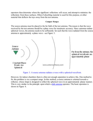 operators then determine where the significant reflections will occur, and attempt to minimize the
reflections from these surfaces. Often rf absorbing material is used for this purpose, or other
material that deflects the rays away from the test antenna.
Compact Ranges
The source antenna must be placed in the far field of the test antenna. The reason is that the wave
received by the test antenna should be a plane wave for maximum accuracy. Since antennas radiate
spherical waves, the antenna needs to be sufficiently far such that the wave radiated from the source
antenna is approximately a plane wave - see Figure 3.
Figure 3. A source antenna radiates a wave with a spherical wavefront.
However, for indoor chambers there is often not enough separation to achieve this. One method to
fix this problem is via a compact range. In this method, a source antenna is oriented towards a
reflector, whose shape is designed to reflect the spherical wave in an approximately planar manner.
This is very similar to the principle upon which a dish antenna operates. The basic operation is
shown in Figure 4.
 