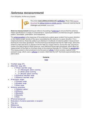 Antenna measurement
From Wikipedia, the free encyclopedia
This article needs additionalcitations for verification. Please help improve
this article by adding citations to reliable sources. Unsourced material may be
challenged and removed. (January 2012)
Antenna measurement techniques refers to the testing of antennas to ensure that the antenna
meets specifications or simply to characterize it. Typical parameters of antennas are gain, radiation
pattern, beamwidth, polarization, and impedance.
The antenna pattern is the response of the antenna to a plane wave incident from a given direction
or the relative power density of the wave transmitted by the antenna in a given direction. For a
reciprocal antenna, these two patterns are identical. A multitude of antenna pattern measurement
techniques have been developed. The first technique developed was the far-field range, where the
antenna under test (AUT) is placed in the far-field of a range antenna. Due to the size required to
create a far-field range for large antennas, near-field techniques were developed, which allow the
measurement of the field on a surface close to the antenna (typically 3 to 10 times its wavelength).
This measurement is then predicted to be the same at infinity. A third common method is the
compact range, which uses a reflector to create a field near the AUT that looks approximately like a
plane-wave.
Contents
[hide]
 1Far-field range (FF)
 2Near-field range (NF)
o 2.1Planar near-field range
 2.1.1Rectangular planar scanning
 2.1.2Polar planar scanning
 2.1.3Bi-polar planar scanning
o 2.2Cylindrical near-field range
o 2.3Spherical near-field range
 3Free-space ranges
o 3.1Compact range
o 3.2Elevated range
o 3.3Slant range
 4Antenna parameters
o 4.1Radiation pattern
o 4.2Efficiency
o 4.3Bandwidth
o 4.4Directivity
o 4.5Gain
 5Physical background
 6Calculation of antenna parameters in reception
 7See also
 8References
 9Further reading
 
