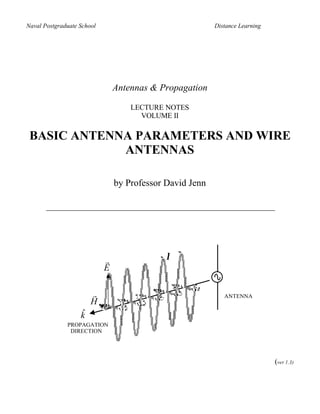Naval Postgraduate School                                 Distance Learning




                                Antennas & Propagation

                                    LECTURE NOTES
                                      VOLUME II

 BASIC ANTENNA PARAMETERS AND WIRE
             ANTENNAS

                                by Professor David Jenn




                            r                λ
                            E

                       r                                     ANTENNA
                       H
                   ˆ
                   k
              PROPAGATION
               DIRECTION




                                                                              (ver 1.3)
 