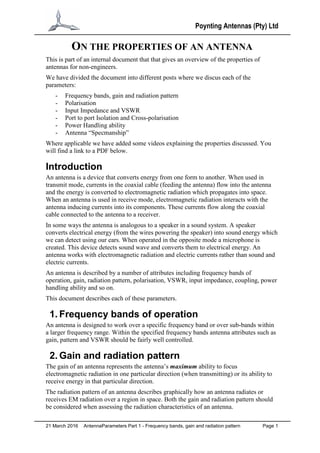 Poynting Antennas (Pty) Ltd
21 March 2016 AntennaParameters Part 1 - Frequency bands, gain and radiation pattern Page 1
ON THE PROPERTIES OF AN ANTENNA
This is part of an internal document that that gives an overview of the properties of
antennas for non-engineers.
We have divided the document into different posts where we discus each of the
parameters:
- Frequency bands, gain and radiation pattern
- Polarisation
- Input Impedance and VSWR
- Port to port Isolation and Cross-polarisation
- Power Handling ability
- Antenna “Specmanship”
Where applicable we have added some videos explaining the properties discussed. You
will find a link to a PDF below.
Introduction
An antenna is a device that converts energy from one form to another. When used in
transmit mode, currents in the coaxial cable (feeding the antenna) flow into the antenna
and the energy is converted to electromagnetic radiation which propagates into space.
When an antenna is used in receive mode, electromagnetic radiation interacts with the
antenna inducing currents into its components. These currents flow along the coaxial
cable connected to the antenna to a receiver.
In some ways the antenna is analogous to a speaker in a sound system. A speaker
converts electrical energy (from the wires powering the speaker) into sound energy which
we can detect using our ears. When operated in the opposite mode a microphone is
created. This device detects sound wave and converts them to electrical energy. An
antenna works with electromagnetic radiation and electric currents rather than sound and
electric currents.
An antenna is described by a number of attributes including frequency bands of
operation, gain, radiation pattern, polarisation, VSWR, input impedance, coupling, power
handling ability and so on.
This document describes each of these parameters.
1. Frequency bands of operation
An antenna is designed to work over a specific frequency band or over sub-bands within
a larger frequency range. Within the specified frequency bands antenna attributes such as
gain, pattern and VSWR should be fairly well controlled.
2. Gain and radiation pattern
The gain of an antenna represents the antenna’s maximum ability to focus
electromagnetic radiation in one particular direction (when transmitting) or its ability to
receive energy in that particular direction.
The radiation pattern of an antenna describes graphically how an antenna radiates or
receives EM radiation over a region in space. Both the gain and radiation pattern should
be considered when assessing the radiation characteristics of an antenna.
 