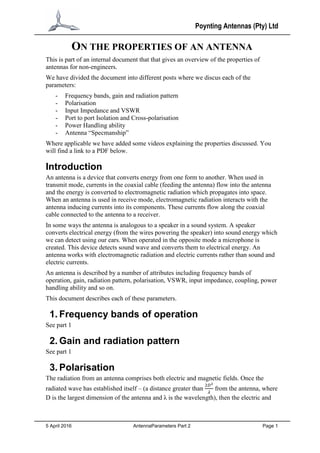 Poynting Antennas (Pty) Ltd
5 April 2016 AntennaParameters Part 2 Page 1
ON THE PROPERTIES OF AN ANTENNA
This is part of an internal document that that gives an overview of the properties of
antennas for non-engineers.
We have divided the document into different posts where we discus each of the
parameters:
- Frequency bands, gain and radiation pattern
- Polarisation
- Input Impedance and VSWR
- Port to port Isolation and Cross-polarisation
- Power Handling ability
- Antenna “Specmanship”
Where applicable we have added some videos explaining the properties discussed. You
will find a link to a PDF below.
Introduction
An antenna is a device that converts energy from one form to another. When used in
transmit mode, currents in the coaxial cable (feeding the antenna) flow into the antenna
and the energy is converted to electromagnetic radiation which propagates into space.
When an antenna is used in receive mode, electromagnetic radiation interacts with the
antenna inducing currents into its components. These currents flow along the coaxial
cable connected to the antenna to a receiver.
In some ways the antenna is analogous to a speaker in a sound system. A speaker
converts electrical energy (from the wires powering the speaker) into sound energy which
we can detect using our ears. When operated in the opposite mode a microphone is
created. This device detects sound wave and converts them to electrical energy. An
antenna works with electromagnetic radiation and electric currents rather than sound and
electric currents.
An antenna is described by a number of attributes including frequency bands of
operation, gain, radiation pattern, polarisation, VSWR, input impedance, coupling, power
handling ability and so on.
This document describes each of these parameters.
1. Frequency bands of operation
See part 1
2. Gain and radiation pattern
See part 1
3. Polarisation
The radiation from an antenna comprises both electric and magnetic fields. Once the
radiated wave has established itself – (a distance greater than
2𝐷2
𝜆
from the antenna, where
D is the largest dimension of the antenna and λ is the wavelength), then the electric and
 