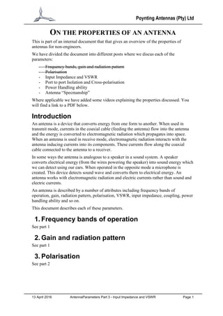 Poynting Antennas (Pty) Ltd
13 April 2016 AntennaParameters Part 3 - Input Impedance and VSWR Page 1
ON THE PROPERTIES OF AN ANTENNA
This is part of an internal document that that gives an overview of the properties of
antennas for non-engineers.
We have divided the document into different posts where we discus each of the
parameters:
- Frequency bands, gain and radiation pattern
- Polarisation
- Input Impedance and VSWR
- Port to port Isolation and Cross-polarisation
- Power Handling ability
- Antenna “Specmanship”
Where applicable we have added some videos explaining the properties discussed. You
will find a link to a PDF below.
Introduction
An antenna is a device that converts energy from one form to another. When used in
transmit mode, currents in the coaxial cable (feeding the antenna) flow into the antenna
and the energy is converted to electromagnetic radiation which propagates into space.
When an antenna is used in receive mode, electromagnetic radiation interacts with the
antenna inducing currents into its components. These currents flow along the coaxial
cable connected to the antenna to a receiver.
In some ways the antenna is analogous to a speaker in a sound system. A speaker
converts electrical energy (from the wires powering the speaker) into sound energy which
we can detect using our ears. When operated in the opposite mode a microphone is
created. This device detects sound wave and converts them to electrical energy. An
antenna works with electromagnetic radiation and electric currents rather than sound and
electric currents.
An antenna is described by a number of attributes including frequency bands of
operation, gain, radiation pattern, polarisation, VSWR, input impedance, coupling, power
handling ability and so on.
This document describes each of these parameters.
1. Frequency bands of operation
See part 1
2. Gain and radiation pattern
See part 1
3. Polarisation
See part 2
 