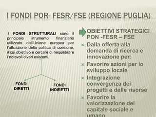 I FONDI POR- FESR/FSE (REGIONE PUGLIA)
 OBIETTIVI STRATEGICI
PON -FESR – FSE
 Dalla offerta alla
domanda di ricerca e
innovazione per:
 Favorire azioni per lo
sviluppo locale
 Integrazione
convergenza dei
progetti e delle risorse
 Favorire la
valorizzazione del
capitale sociale e
I FONDI STRUTTURALI sono il
principale strumento finanziario
utilizzato dall’Unione europea per
l’attuazione della politica di coesione,
il cui obiettivo è cercare di riequilibrare
i notevoli divari esistenti.
FONDI
DIRETTI
FONDI
INDIRETTI
 