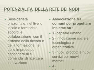 POTENZIALITA’ DELLA RETE DEI NODI
 Sussidarietà
orizzontale: nel livello
locale e territoriale
accordi e
collaborazione con il
sistema della ricerca e
della formazione e
delle imprese per
rispondere alla
domanda di ricerca e
innovazione
 Associazione fra
comuni per progettare
insieme su :
 1) capitale umano
 2) innovazione sociale
tecnologica e
organizzativa
 3) nuovi prodotti e nuovi
servizi per nuovi
mercati
 4)
 