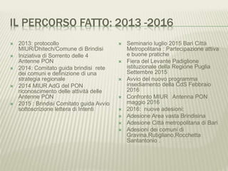 IL PERCORSO FATTO: 2013 -2016
 2013: protocollo
MIUR/Dhitech/Comune di Brindisi
 Iniziativa di Sorrento delle 4
Antenne PON
 2014: Comitato guida brindisi rete
dei comuni e definizione di una
strategia regionale
 2014 MIUR AdG del PON
riconoscimento delle attività delle
Antenne PON
 2015 : Brindisi Comitato guida Avvio
sottoscrizione lettera di Intenti
 Seminario luglio 2015 Bari Città
Metropolitana : Partecipazione attiva
e buone pratiche
 Fiera del Levante Padiglione
istituzionale della Regione Puglia
Settembre 2015
 Avvio del nuovo programma
insediamento della CdS Febbraio
2016
 Confronto MIUR Antenna PON
maggio 2016
 2016: nuove adesioni:
 Adesione Area vasta Brindisina
 Adesione Città metropolitana di Bari
 Adesioni dei comuni di
Gravina,Rutigliano,Rocchetta
Santantonio .
 