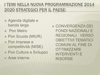 I TEMI NELLA NUOVA PROGRAMMAZIONE 2014
2020 STRATEGICI PER IL PAESE:
 Agenda digitale e
banda larga
 Pon Metro
 Pon Scuola (MIUR)
 Pon Imprese e
competitività (MISE)
 Pon Cultura e Sviluppo
 Aree interne
 CONVERGENZA DEI
FONDI NAZIONALI E
REGIONALI VERSO
OBIETTIVI TEMATICI
COMUNI AL FINE DI
OTTIMIZZARE
INTERVENTI E
RISORSE
 