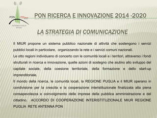 PON RICERCA E INNOVAZIONE 2014 -2020
LA STRATEGIA DI COMUNICAZIONE
Il MIUR propone un sistema pubblico nazionale di attività che sostengono i servizi
pubblici locali in particolare, organizzando la rete e i servizi comuni nazionali.
Le otto regioni individuano di concerto con le comunità locali e i territori, attraverso i fondi
strutturali in ricerca e innovazione, quelle azioni di sostegno che aiutino allo sviluppo del
capitale sociale, della coesione territoriale, della formazione e dello start-up
imprenditoriale.
Il mondo della ricerca, le comunità locali, la REGIONE PUGLIA e il MIUR operano in
condivisione per la crescita e la cooperazione interistituzionale finalizzata alla piena
consapevolezza e coinvolgimento delle imprese della pubblica amministrazione e del
cittadino. ACCORDO DI COOPERAZIONE INTERISTITUZIONALE MIUR REGIONE
PUGLIA RETE ANTENNA PON
 