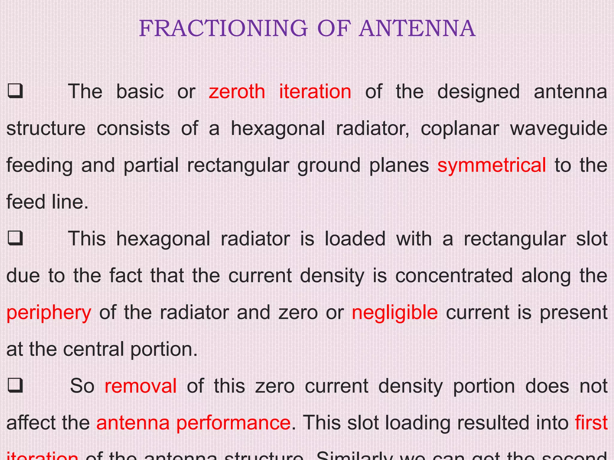 FRACTIONING OF ANTENNA
 The basic or zeroth iteration of the designed antenna
structure consists of a hexagonal radiator, coplanar waveguide
feeding and partial rectangular ground planes symmetrical to the
feed line.
 This hexagonal radiator is loaded with a rectangular slot
due to the fact that the current density is concentrated along the
periphery of the radiator and zero or negligible current is present
at the central portion.
 So removal of this zero current density portion does not
affect the antenna performance. This slot loading resulted into first
 