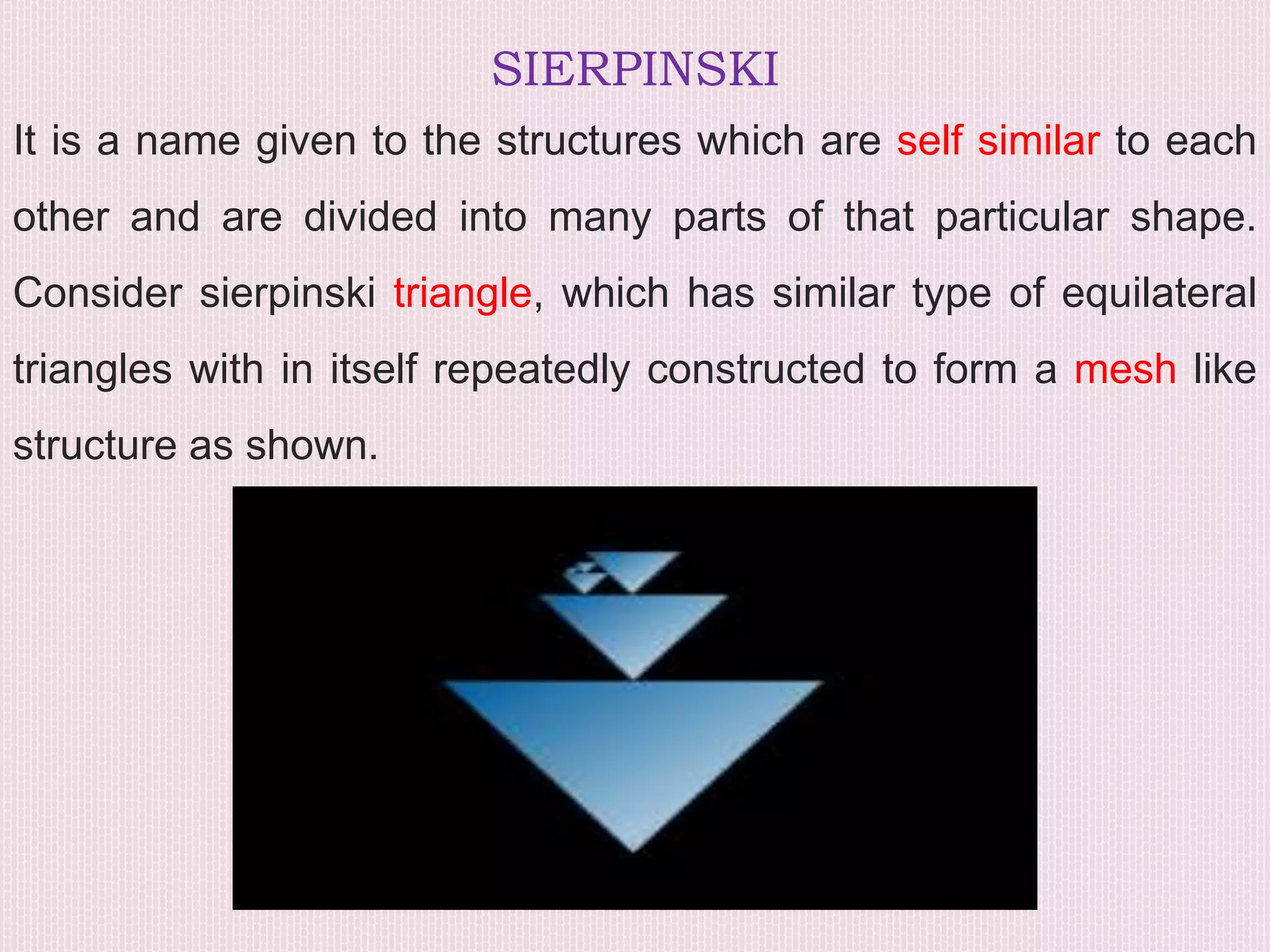 SIERPINSKI
It is a name given to the structures which are self similar to each
other and are divided into many parts of that particular shape.
Consider sierpinski triangle, which has similar type of equilateral
triangles with in itself repeatedly constructed to form a mesh like
structure as shown.
 