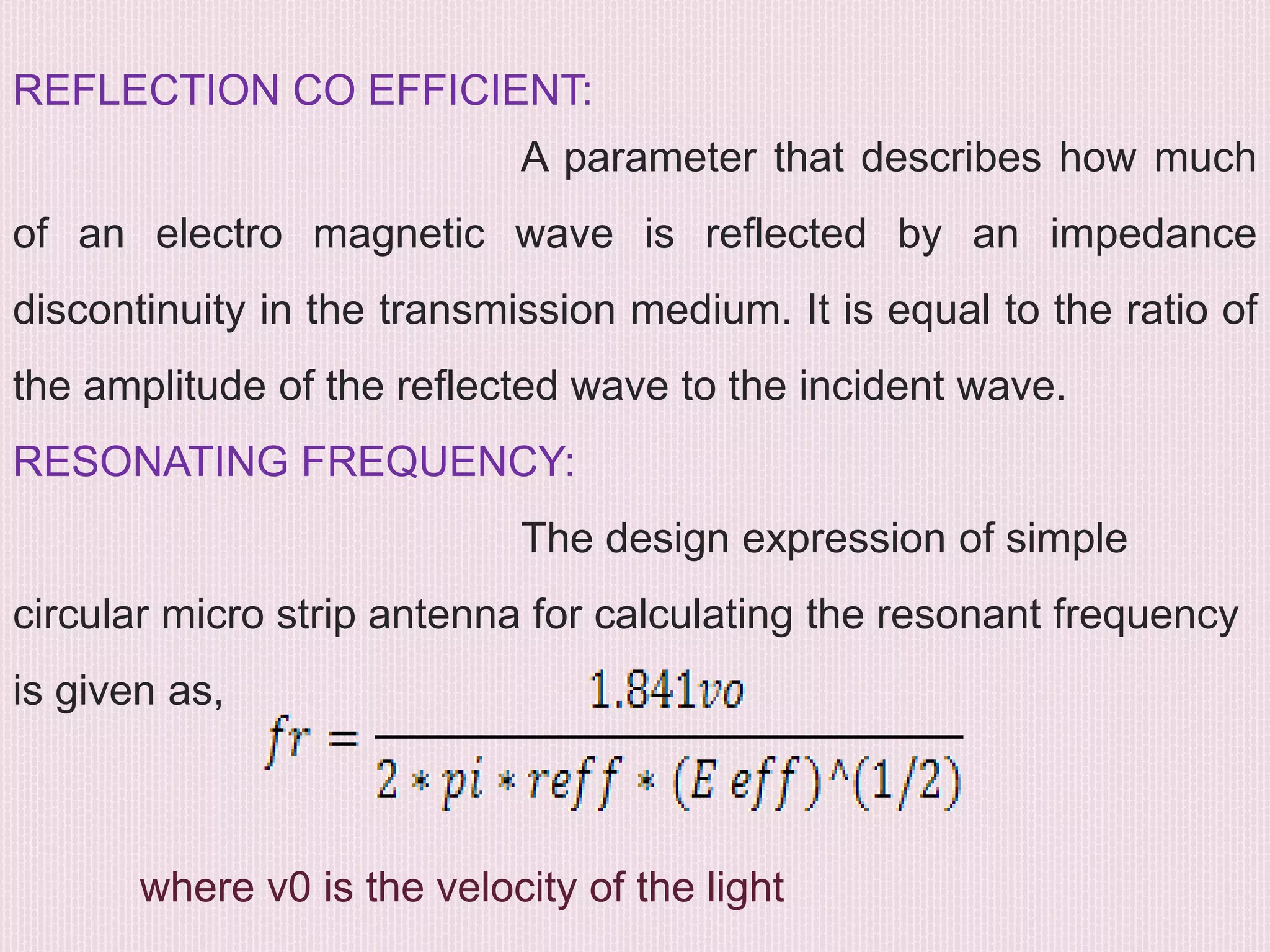 REFLECTION CO EFFICIENT:
A parameter that describes how much
of an electro magnetic wave is reflected by an impedance
discontinuity in the transmission medium. It is equal to the ratio of
the amplitude of the reflected wave to the incident wave.
RESONATING FREQUENCY:
The design expression of simple
circular micro strip antenna for calculating the resonant frequency
is given as,
where v0 is the velocity of the light
 