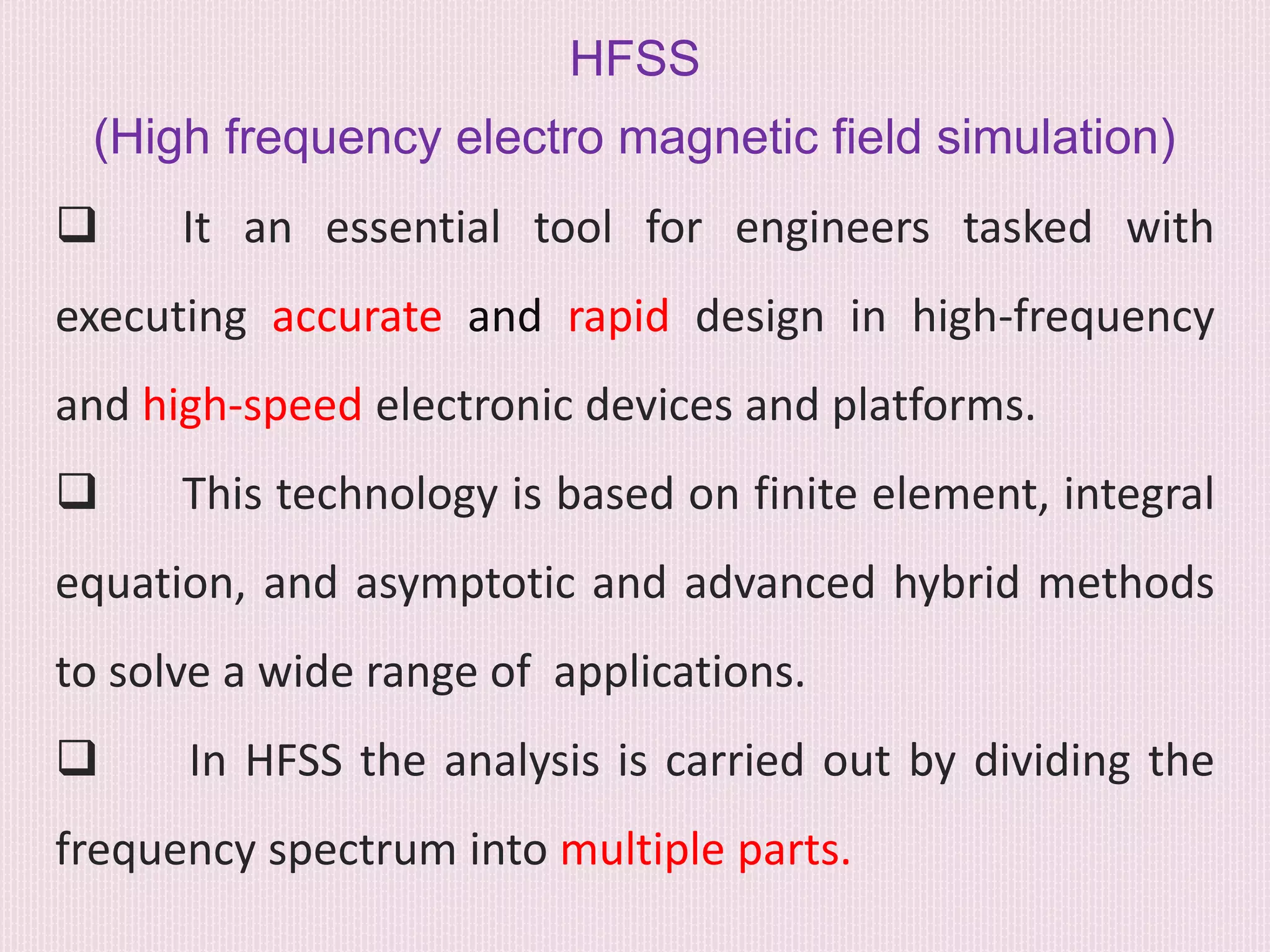 HFSS
(High frequency electro magnetic field simulation)
 It an essential tool for engineers tasked with
executing accurate and rapid design in high-frequency
and high-speed electronic devices and platforms.
 This technology is based on finite element, integral
equation, and asymptotic and advanced hybrid methods
to solve a wide range of applications.
 In HFSS the analysis is carried out by dividing the
frequency spectrum into multiple parts.
 