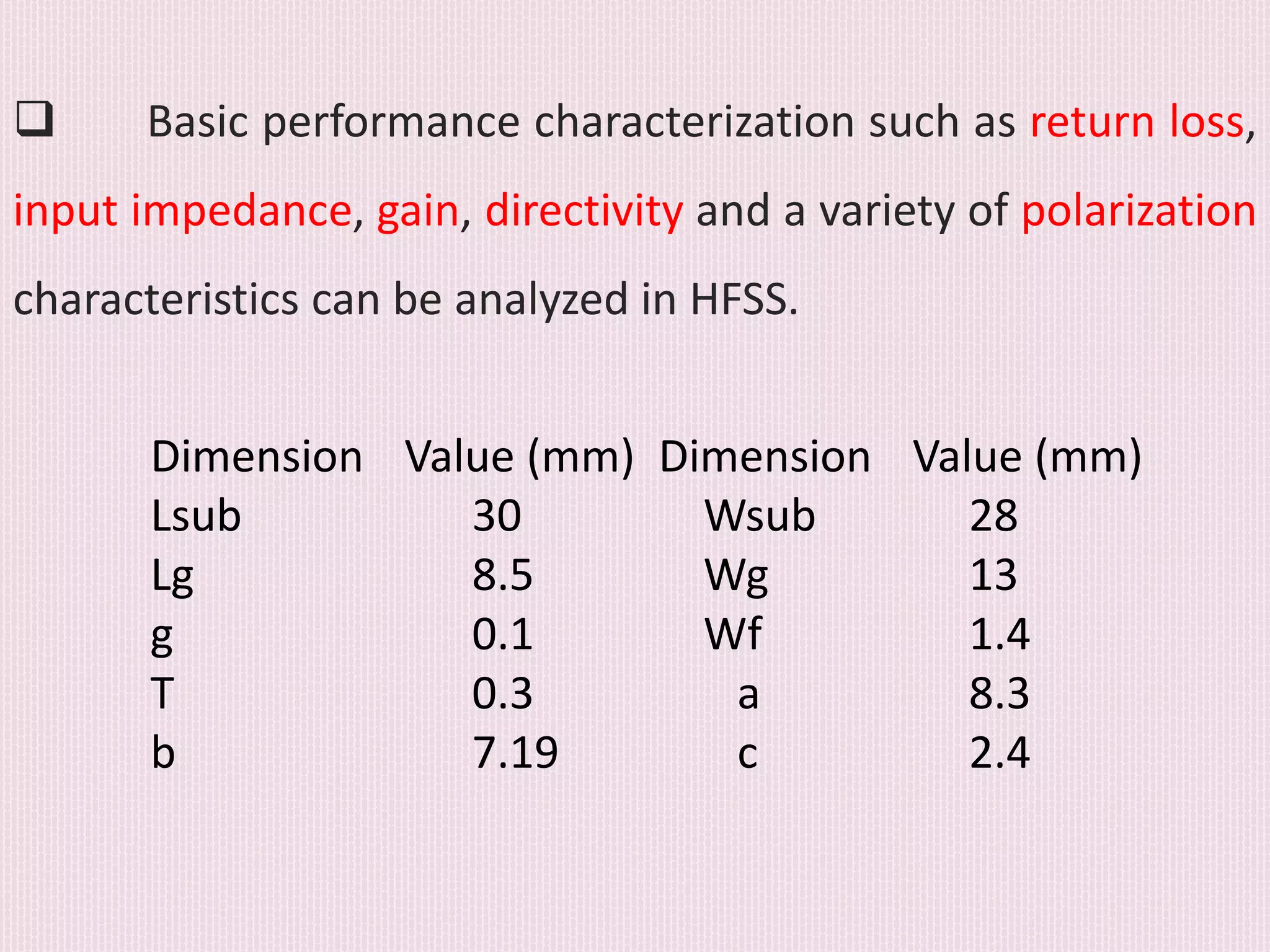  Basic performance characterization such as return loss,
input impedance, gain, directivity and a variety of polarization
characteristics can be analyzed in HFSS.
Dimension Value (mm) Dimension Value (mm)
Lsub 30 Wsub 28
Lg 8.5 Wg 13
g 0.1 Wf 1.4
T 0.3 a 8.3
b 7.19 c 2.4
 