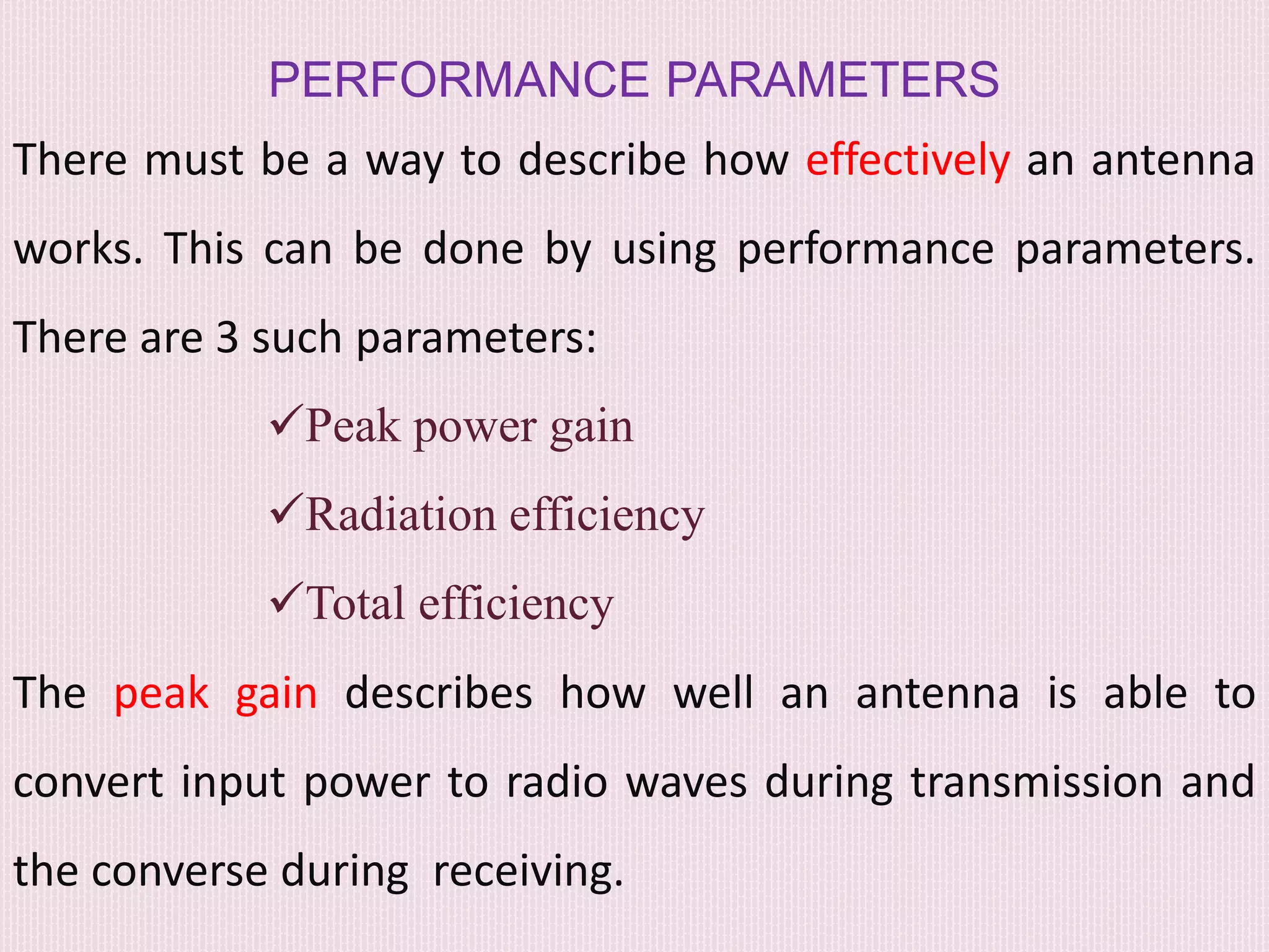 PERFORMANCE PARAMETERS
There must be a way to describe how effectively an antenna
works. This can be done by using performance parameters.
There are 3 such parameters:
Peak power gain
Radiation efficiency
Total efficiency
The peak gain describes how well an antenna is able to
convert input power to radio waves during transmission and
the converse during receiving.
 