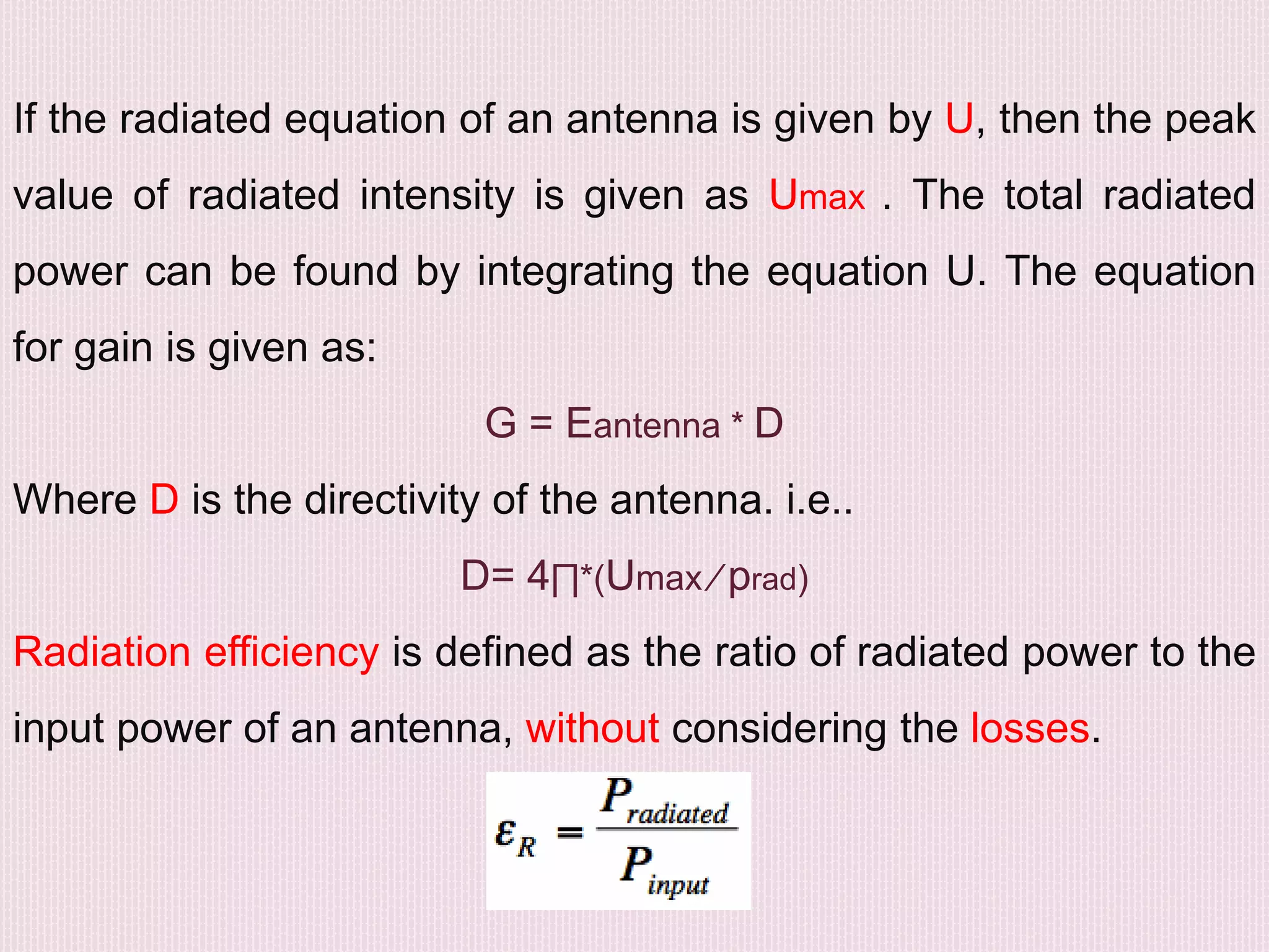 If the radiated equation of an antenna is given by U, then the peak
value of radiated intensity is given as Umax . The total radiated
power can be found by integrating the equation U. The equation
for gain is given as:
G = Eantenna * D
Where D is the directivity of the antenna. i.e..
D= 4∏*(Umax ∕ prad)
Radiation efficiency is defined as the ratio of radiated power to the
input power of an antenna, without considering the losses.
 