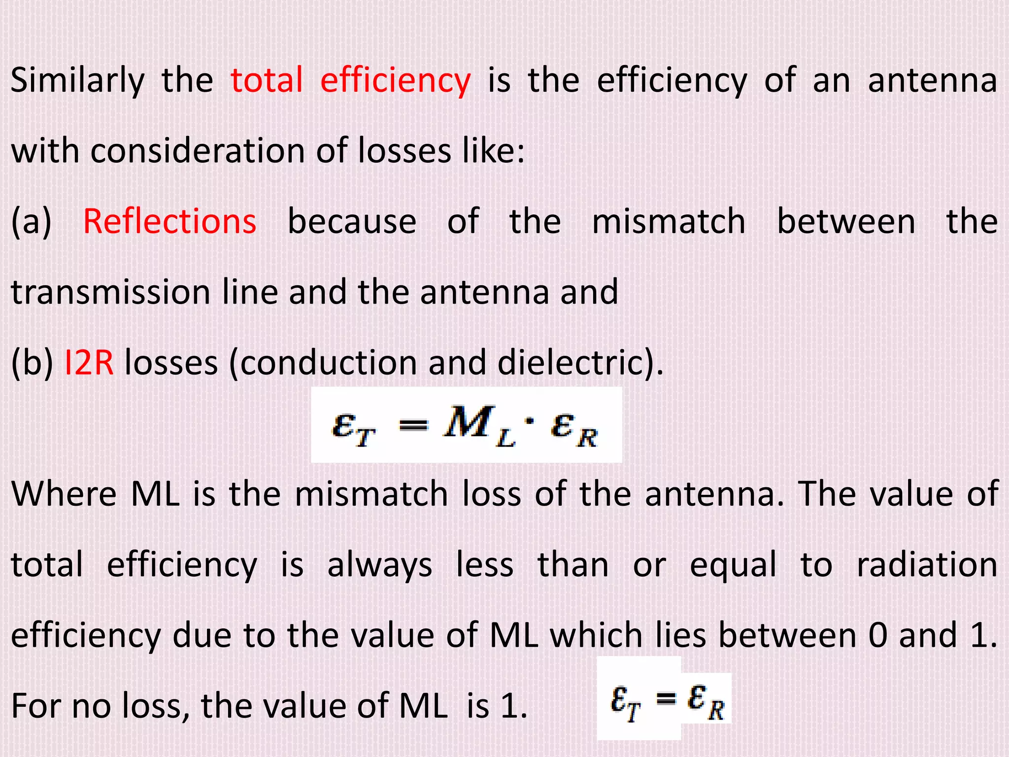 Similarly the total efficiency is the efficiency of an antenna
with consideration of losses like:
(a) Reflections because of the mismatch between the
transmission line and the antenna and
(b) I2R losses (conduction and dielectric).
Where ML is the mismatch loss of the antenna. The value of
total efficiency is always less than or equal to radiation
efficiency due to the value of ML which lies between 0 and 1.
For no loss, the value of ML is 1.
 