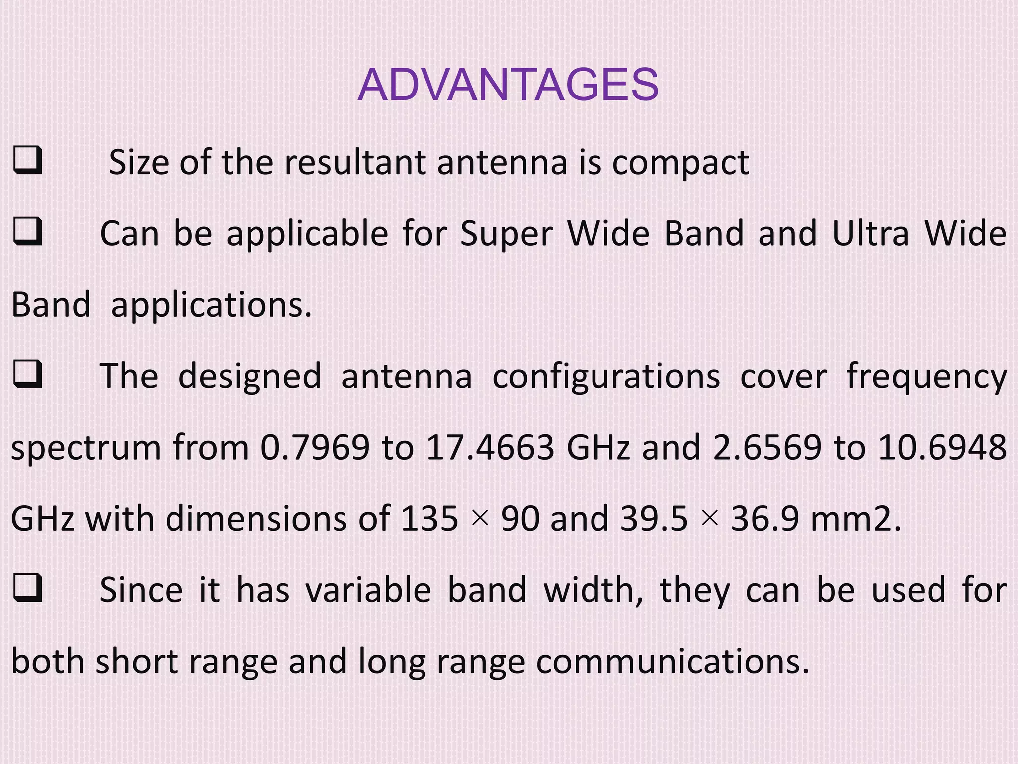 ADVANTAGES
 Size of the resultant antenna is compact
 Can be applicable for Super Wide Band and Ultra Wide
Band applications.
 The designed antenna configurations cover frequency
spectrum from 0.7969 to 17.4663 GHz and 2.6569 to 10.6948
GHz with dimensions of 135 × 90 and 39.5 × 36.9 mm2.
 Since it has variable band width, they can be used for
both short range and long range communications.
 