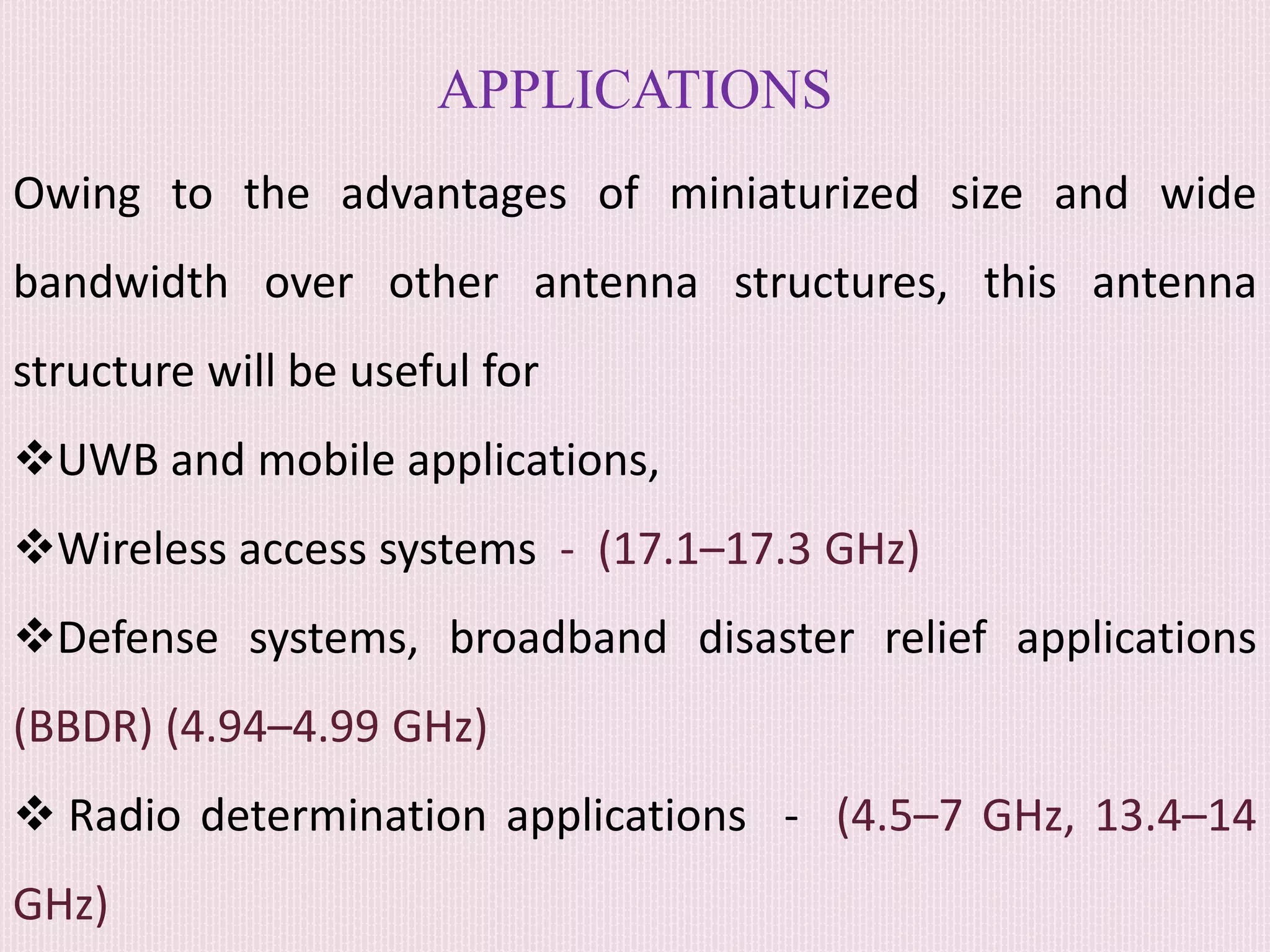 APPLICATIONS
Owing to the advantages of miniaturized size and wide
bandwidth over other antenna structures, this antenna
structure will be useful for
UWB and mobile applications,
Wireless access systems - (17.1–17.3 GHz)
Defense systems, broadband disaster relief applications
(BBDR) (4.94–4.99 GHz)
 Radio determination applications - (4.5–7 GHz, 13.4–14
GHz)
 