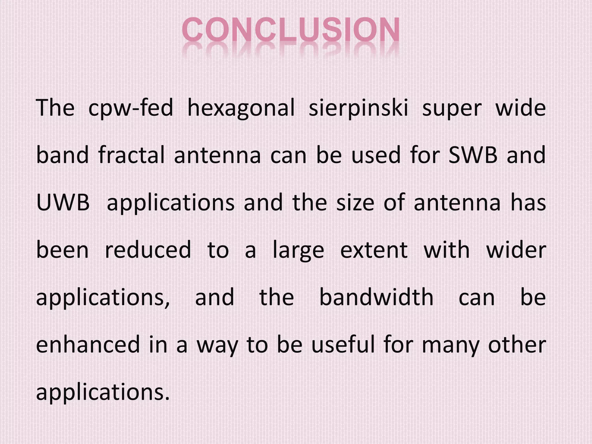 CONCLUSION
The cpw-fed hexagonal sierpinski super wide
band fractal antenna can be used for SWB and
UWB applications and the size of antenna has
been reduced to a large extent with wider
applications, and the bandwidth can be
enhanced in a way to be useful for many other
applications.
 