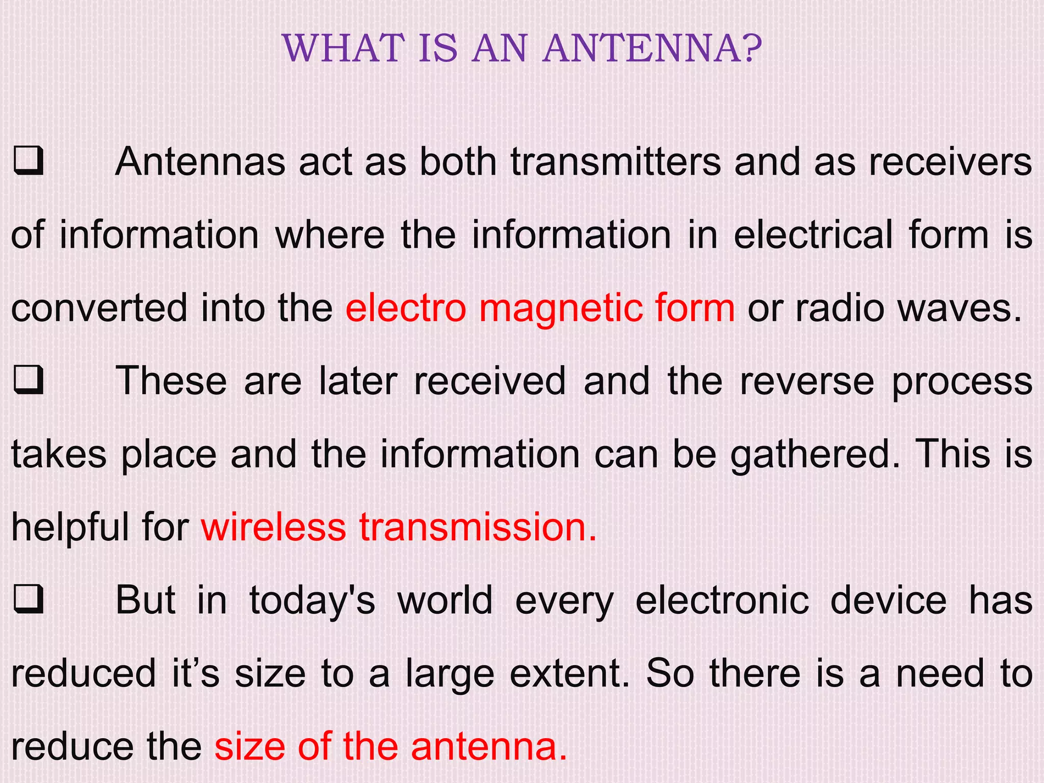 WHAT IS AN ANTENNA?
 Antennas act as both transmitters and as receivers
of information where the information in electrical form is
converted into the electro magnetic form or radio waves.
 These are later received and the reverse process
takes place and the information can be gathered. This is
helpful for wireless transmission.
 But in today's world every electronic device has
reduced it’s size to a large extent. So there is a need to
reduce the size of the antenna.
 