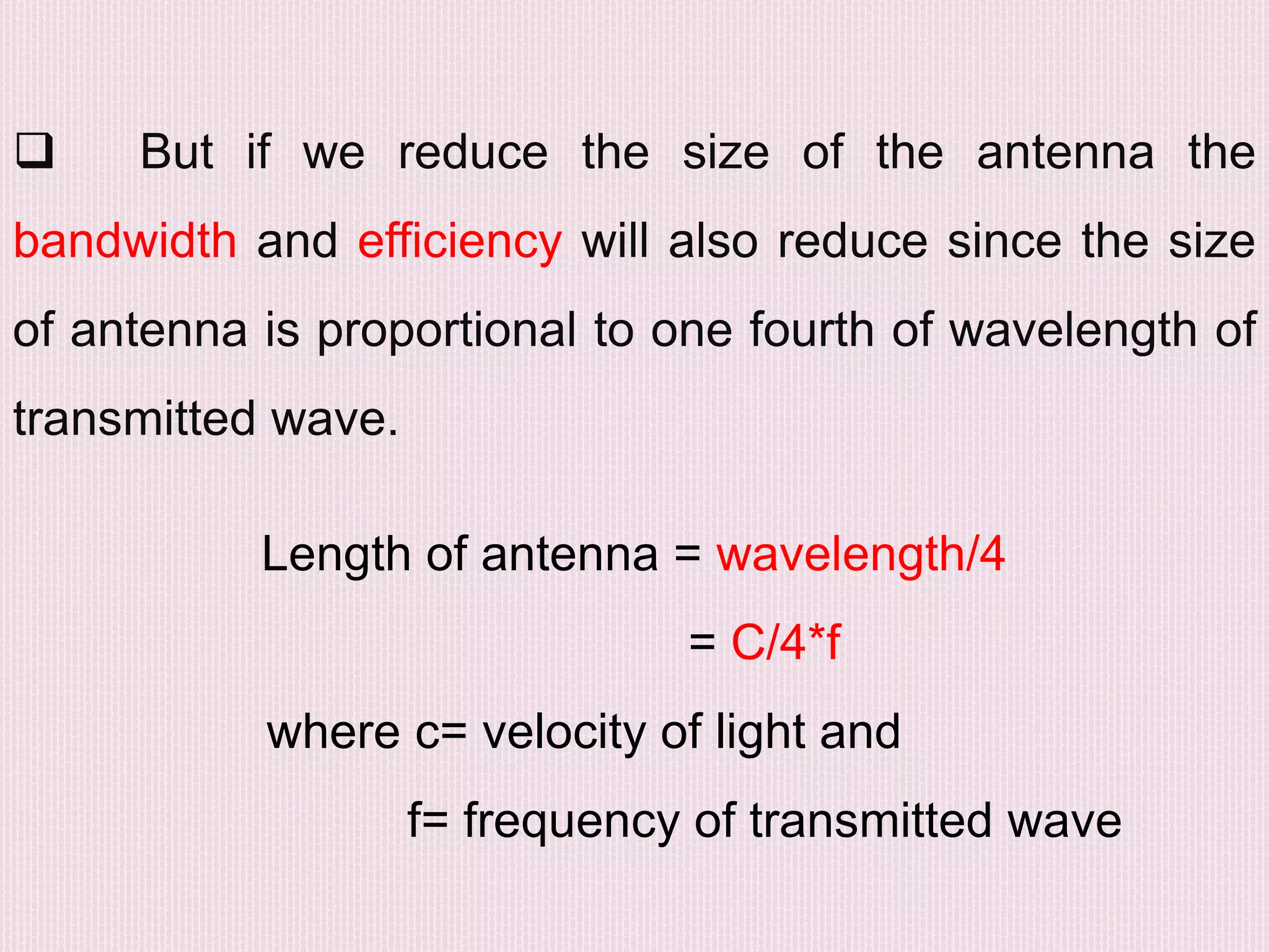  But if we reduce the size of the antenna the
bandwidth and efficiency will also reduce since the size
of antenna is proportional to one fourth of wavelength of
transmitted wave.
Length of antenna = wavelength/4
= C/4*f
where c= velocity of light and
f= frequency of transmitted wave
 