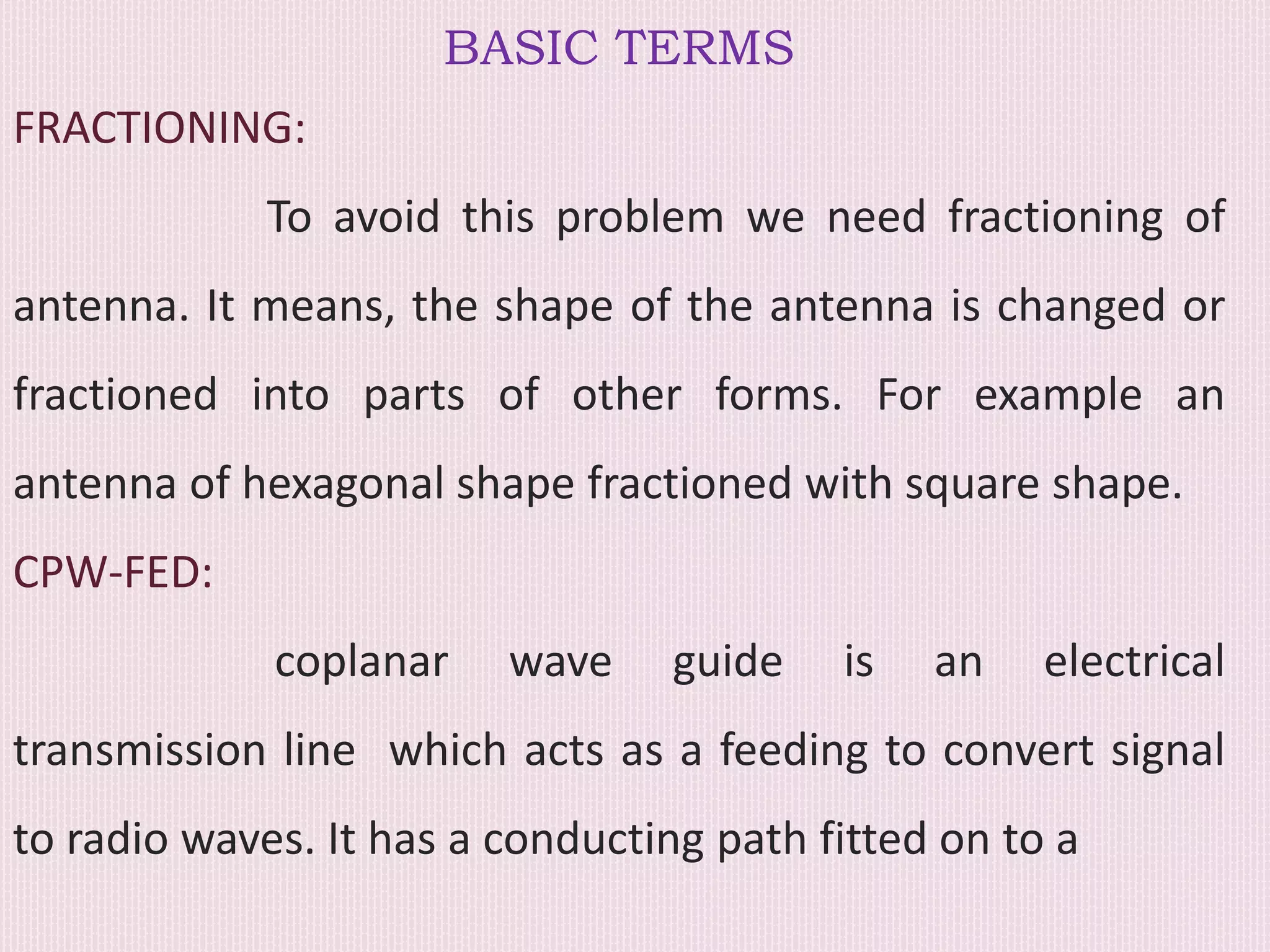 BASIC TERMS
FRACTIONING:
To avoid this problem we need fractioning of
antenna. It means, the shape of the antenna is changed or
fractioned into parts of other forms. For example an
antenna of hexagonal shape fractioned with square shape.
CPW-FED:
coplanar wave guide is an electrical
transmission line which acts as a feeding to convert signal
to radio waves. It has a conducting path fitted on to a
 