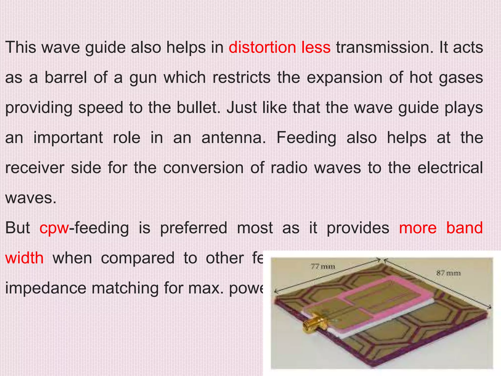 This wave guide also helps in distortion less transmission. It acts
as a barrel of a gun which restricts the expansion of hot gases
providing speed to the bullet. Just like that the wave guide plays
an important role in an antenna. Feeding also helps at the
receiver side for the conversion of radio waves to the electrical
waves.
But cpw-feeding is preferred most as it provides more band
width when compared to other feeds. Even it provides better
impedance matching for max. power transfer. .
 
