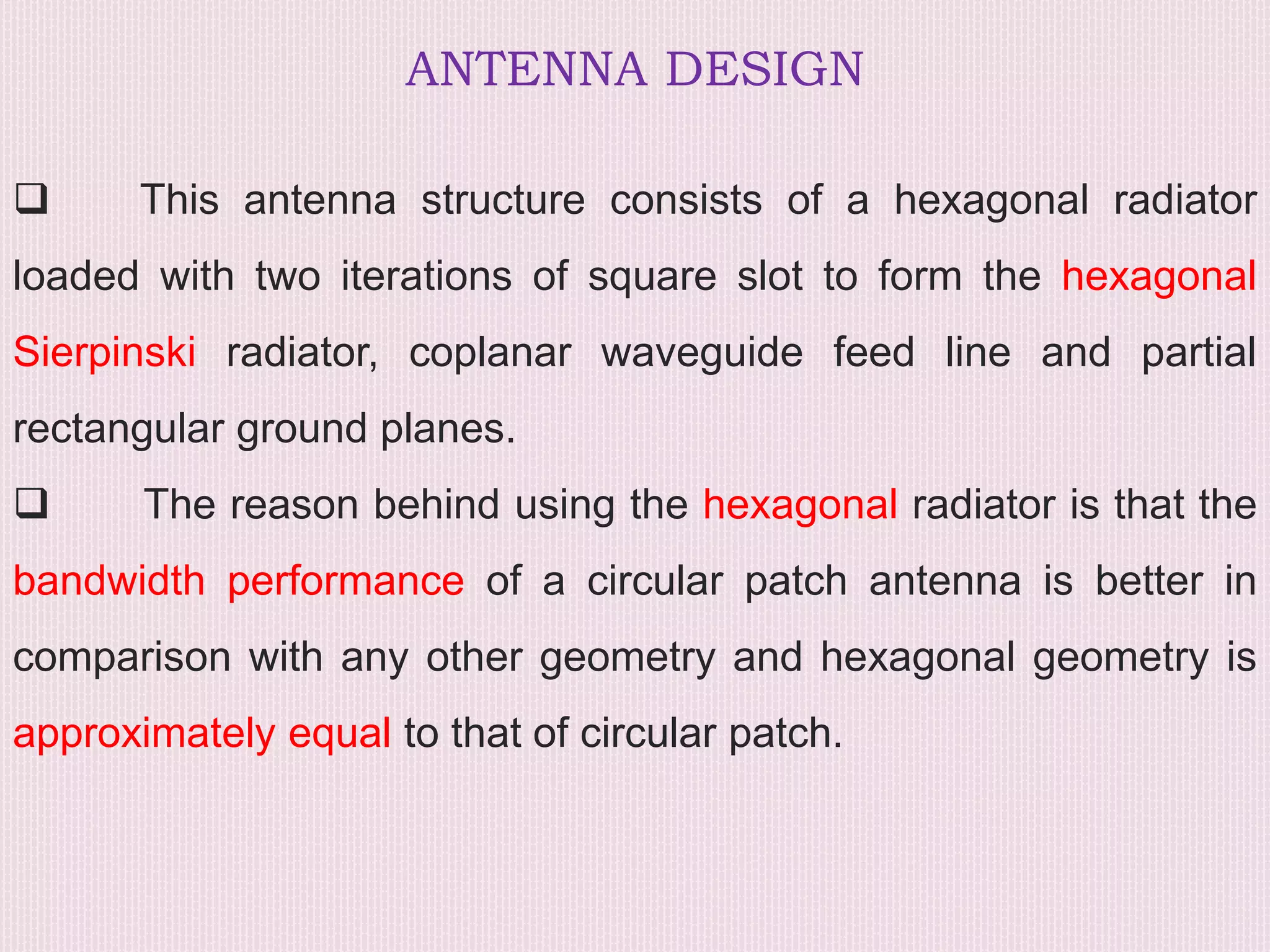 ANTENNA DESIGN
 This antenna structure consists of a hexagonal radiator
loaded with two iterations of square slot to form the hexagonal
Sierpinski radiator, coplanar waveguide feed line and partial
rectangular ground planes.
 The reason behind using the hexagonal radiator is that the
bandwidth performance of a circular patch antenna is better in
comparison with any other geometry and hexagonal geometry is
approximately equal to that of circular patch.
 